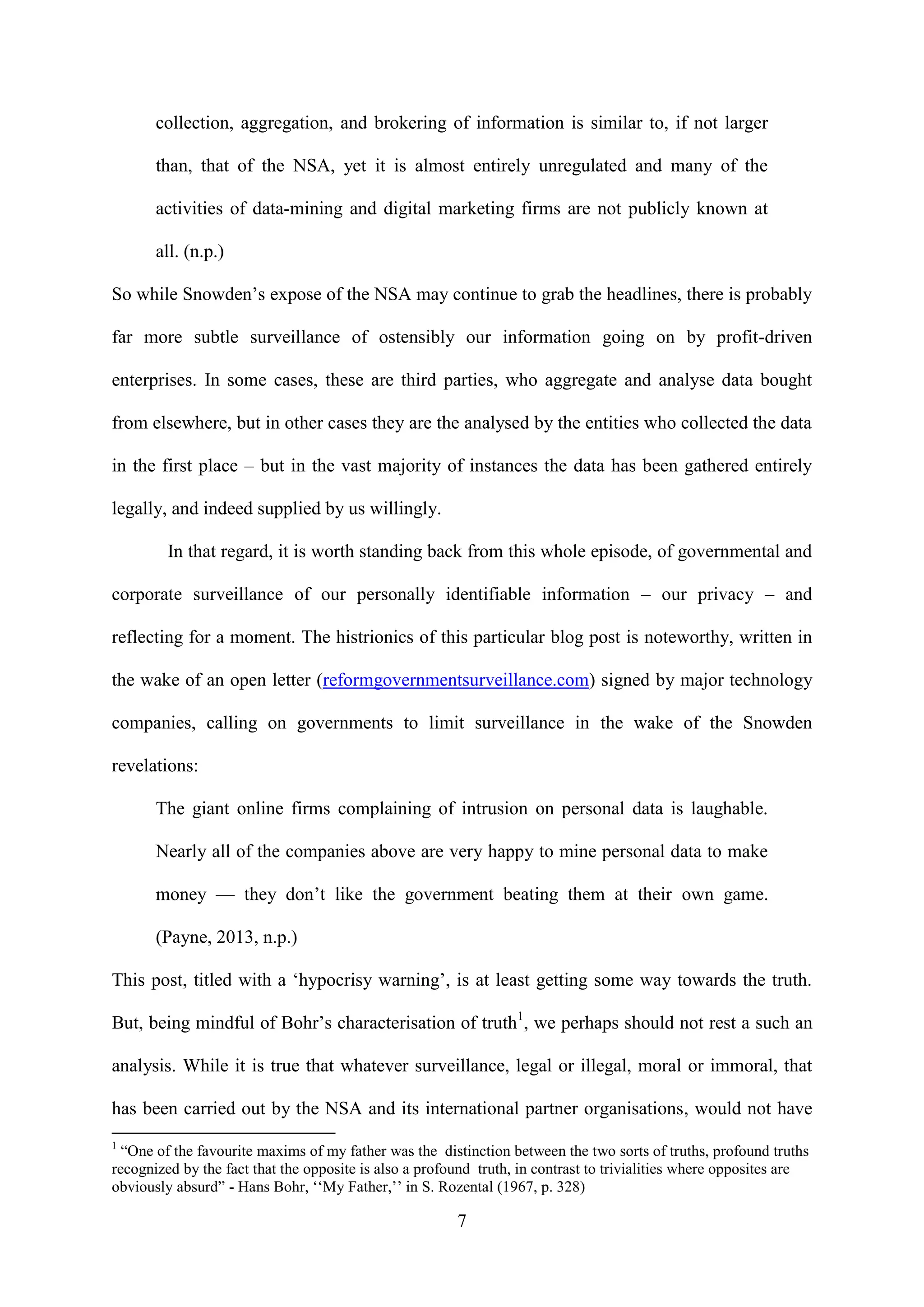7
collection, aggregation, and brokering of information is similar to, if not larger
than, that of the NSA, yet it is almost entirely unregulated and many of the
activities of data-mining and digital marketing firms are not publicly known at
all. (n.p.)
So while Snowden’s expose of the NSA may continue to grab the headlines, there is probably
far more subtle surveillance of ostensibly our information going on by profit-driven
enterprises. In some cases, these are third parties, who aggregate and analyse data bought
from elsewhere, but in other cases they are the analysed by the entities who collected the data
in the first place – but in the vast majority of instances the data has been gathered entirely
legally, and indeed supplied by us willingly.
In that regard, it is worth standing back from this whole episode, of governmental and
corporate surveillance of our personally identifiable information – our privacy – and
reflecting for a moment. The histrionics of this particular blog post is noteworthy, written in
the wake of an open letter (reformgovernmentsurveillance.com) signed by major technology
companies, calling on governments to limit surveillance in the wake of the Snowden
revelations:
The giant online firms complaining of intrusion on personal data is laughable.
Nearly all of the companies above are very happy to mine personal data to make
money — they don’t like the government beating them at their own game.
(Payne, 2013, n.p.)
This post, titled with a ‘hypocrisy warning’, is at least getting some way towards the truth.
But, being mindful of Bohr’s characterisation of truth1
, we perhaps should not rest a such an
analysis. While it is true that whatever surveillance, legal or illegal, moral or immoral, that
has been carried out by the NSA and its international partner organisations, would not have
1
“One of the favourite maxims of my father was the distinction between the two sorts of truths, profound truths
recognized by the fact that the opposite is also a profound truth, in contrast to trivialities where opposites are
obviously absurd” - Hans Bohr, ‘‘My Father,’’ in S. Rozental (1967, p. 328)
 