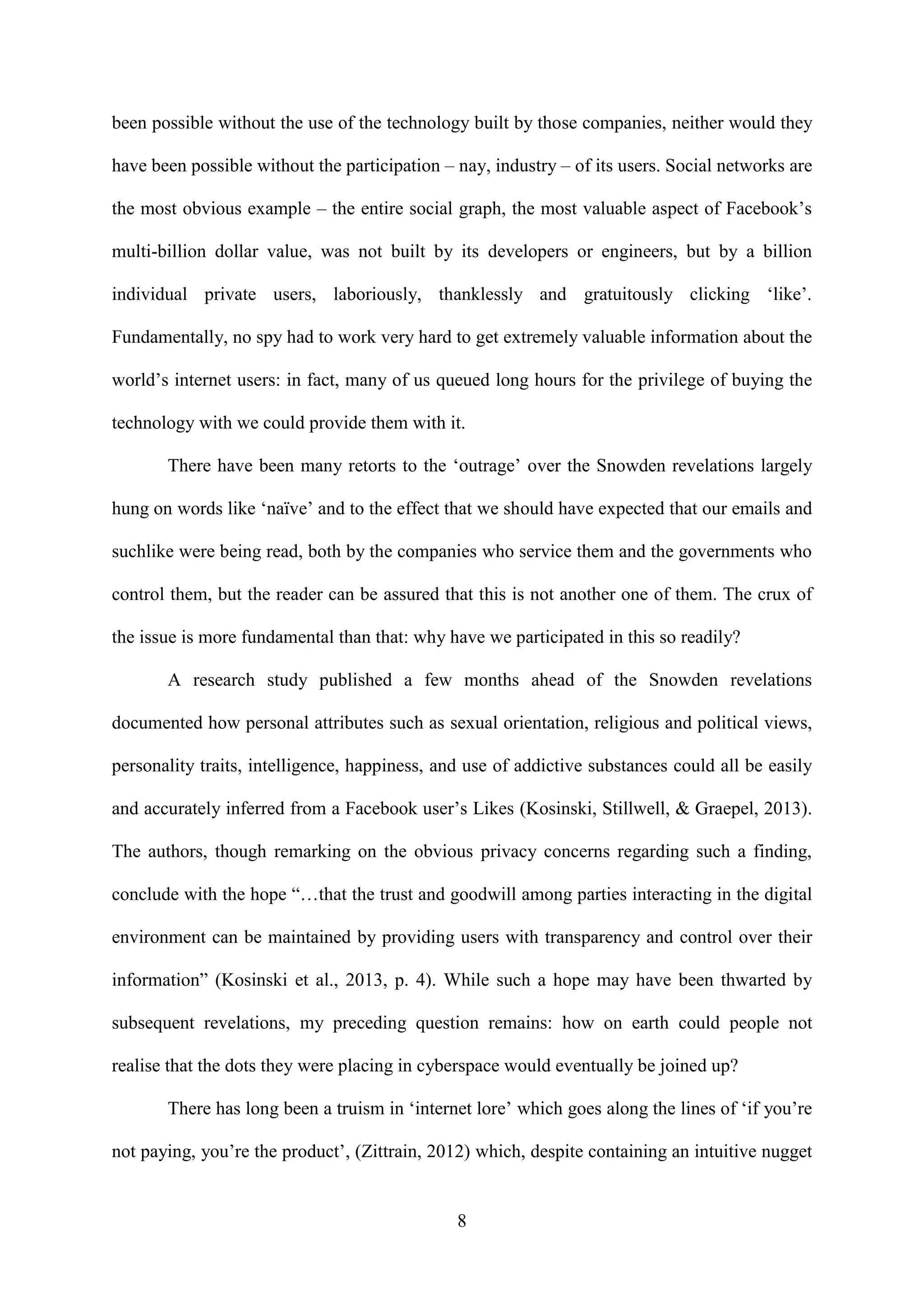 8
been possible without the use of the technology built by those companies, neither would they
have been possible without the participation – nay, industry – of its users. Social networks are
the most obvious example – the entire social graph, the most valuable aspect of Facebook’s
multi-billion dollar value, was not built by its developers or engineers, but by a billion
individual private users, laboriously, thanklessly and gratuitously clicking ‘like’.
Fundamentally, no spy had to work very hard to get extremely valuable information about the
world’s internet users: in fact, many of us queued long hours for the privilege of buying the
technology with we could provide them with it.
There have been many retorts to the ‘outrage’ over the Snowden revelations largely
hung on words like ‘naïve’ and to the effect that we should have expected that our emails and
suchlike were being read, both by the companies who service them and the governments who
control them, but the reader can be assured that this is not another one of them. The crux of
the issue is more fundamental than that: why have we participated in this so readily?
A research study published a few months ahead of the Snowden revelations
documented how personal attributes such as sexual orientation, religious and political views,
personality traits, intelligence, happiness, and use of addictive substances could all be easily
and accurately inferred from a Facebook user’s Likes (Kosinski, Stillwell, & Graepel, 2013).
The authors, though remarking on the obvious privacy concerns regarding such a finding,
conclude with the hope “…that the trust and goodwill among parties interacting in the digital
environment can be maintained by providing users with transparency and control over their
information” (Kosinski et al., 2013, p. 4). While such a hope may have been thwarted by
subsequent revelations, my preceding question remains: how on earth could people not
realise that the dots they were placing in cyberspace would eventually be joined up?
There has long been a truism in ‘internet lore’ which goes along the lines of ‘if you’re
not paying, you’re the product’, (Zittrain, 2012) which, despite containing an intuitive nugget
 