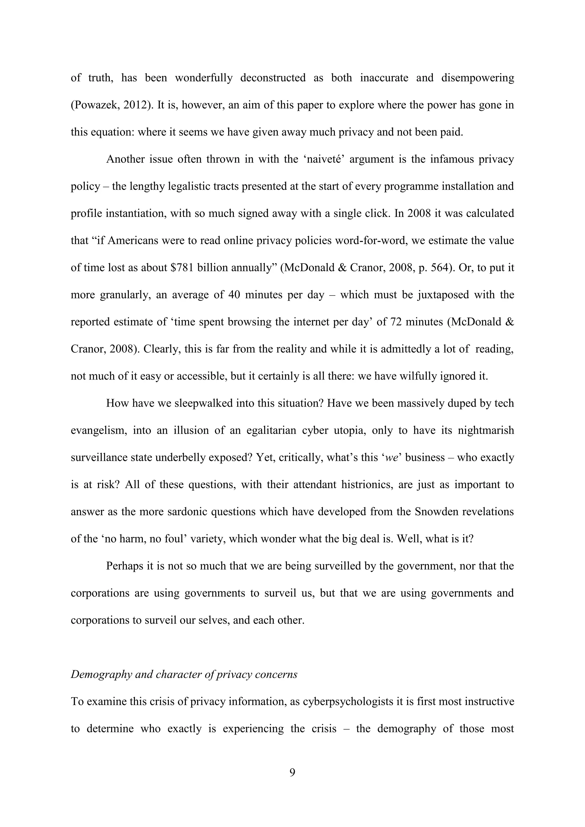 9
of truth, has been wonderfully deconstructed as both inaccurate and disempowering
(Powazek, 2012). It is, however, an aim of this paper to explore where the power has gone in
this equation: where it seems we have given away much privacy and not been paid.
Another issue often thrown in with the ‘naiveté’ argument is the infamous privacy
policy – the lengthy legalistic tracts presented at the start of every programme installation and
profile instantiation, with so much signed away with a single click. In 2008 it was calculated
that “if Americans were to read online privacy policies word-for-word, we estimate the value
of time lost as about $781 billion annually” (McDonald & Cranor, 2008, p. 564). Or, to put it
more granularly, an average of 40 minutes per day – which must be juxtaposed with the
reported estimate of ‘time spent browsing the internet per day’ of 72 minutes (McDonald &
Cranor, 2008). Clearly, this is far from the reality and while it is admittedly a lot of reading,
not much of it easy or accessible, but it certainly is all there: we have wilfully ignored it.
How have we sleepwalked into this situation? Have we been massively duped by tech
evangelism, into an illusion of an egalitarian cyber utopia, only to have its nightmarish
surveillance state underbelly exposed? Yet, critically, what’s this ‘we’ business – who exactly
is at risk? All of these questions, with their attendant histrionics, are just as important to
answer as the more sardonic questions which have developed from the Snowden revelations
of the ‘no harm, no foul’ variety, which wonder what the big deal is. Well, what is it?
Perhaps it is not so much that we are being surveilled by the government, nor that the
corporations are using governments to surveil us, but that we are using governments and
corporations to surveil our selves, and each other.
Demography and character of privacy concerns
To examine this crisis of privacy information, as cyberpsychologists it is first most instructive
to determine who exactly is experiencing the crisis – the demography of those most
 
