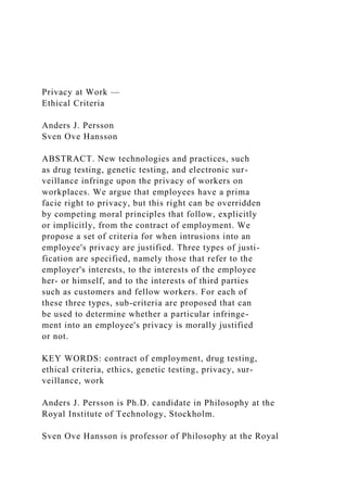 Privacy at Work —
Ethical Criteria
Anders J. Persson
Sven Ove Hansson
ABSTRACT. New technologies and practices, such
as drug testing, genetic testing, and electronic sur-
veillance infringe upon the privacy of workers on
workplaces. We argue that employees have a prima
facie right to privacy, but this right can be overridden
by competing moral principles that follow, explicitly
or implicitly, from the contract of employment. We
propose a set of criteria for when intrusions into an
employee's privacy are justified. Three types of justi-
fication are specified, namely those that refer to the
employer's interests, to the interests of the employee
her- or himself, and to the interests of third parties
such as customers and fellow workers. For each of
these three types, sub-criteria are proposed that can
be used to determine whether a particular infringe-
ment into an employee's privacy is morally justified
or not.
KEY WORDS: contract of employment, drug testing,
ethical criteria, ethics, genetic testing, privacy, sur-
veillance, work
Anders J. Persson is Ph.D. candidate in Philosophy at the
Royal Institute of Technology, Stockholm.
Sven Ove Hansson is professor of Philosophy at the Royal
 