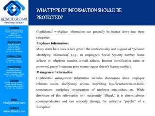 CHENNAI
III Floor, ‘Creative Enclave’,
148-150, Luz Church Road,
Mylapore,
Chennai - 600 004.
Tel: +91 - 44 - 24984821
BANGALORE
Suite 920, Level 9,
Raheja Towers,
26-27, M G Road,
Bangalore - 560 001.
Tel: +91 - 80 - 65462400
COIMBATORE
#1533, Trichy Road,
Coimbatore – 641018.
Tel: +91 - 422 - 6552921
HYDERABAD
Flat No. A-701,
Brindavan Apartments,
Niloufer Hospital Road,
Redhills, Hyderabad - 500034.
Tel: +91 - 40 - 60506009
COCHIN
Suite 49, 8th Floor, Centre A,
Alapatt Heritage Building,
MG Road, Cochin – 682035
Tel: +91 - 484 - 6506216
EMAIL
info@altacit.com
WEBSITE
www.altacit.com
WHATTYPEOF INFORMATIONSHOULDBE
PROTECTED?
Confidential workplace information can generally be broken down into three
categories:
Employee Information:
Many states have laws which govern the confidentiality and disposal of “personal
identifying information” (e.g., an employee’s Social Security number, home
address or telephone number, e-mail address, Internet identification name or
password, parent’s surname prior to marriage or driver’s license number).
Management Information:
Confidential management information includes discussions about employee
relations issues, disciplinary actions, impending layoffs/reductions-in-force,
terminations, workplace investigations of employee misconduct, etc. While
disclosure of this information isn’t necessarily “illegal,” it is almost always
counterproductive and can seriously damage the collective “psyche” of a
workplace.
 