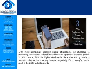 CHENNAI
III Floor, ‘Creative Enclave’,
148-150, Luz Church Road,
Mylapore,
Chennai - 600 004.
Tel: +91 - 44 - 24984821
BANGALORE
Suite 920, Level 9,
Raheja Towers,
26-27, M G Road,
Bangalore - 560 001.
Tel: +91 - 80 - 65462400
COIMBATORE
#1533, Trichy Road,
Coimbatore – 641018.
Tel: +91 - 422 - 6552921
HYDERABAD
Flat No. A-701,
Brindavan Apartments,
Niloufer Hospital Road,
Redhills, Hyderabad - 500034.
Tel: +91 - 40 - 60506009
COCHIN
Suite 49, 8th Floor, Centre A,
Alapatt Heritage Building,
MG Road, Cochin – 682035
Tel: +91 - 484 - 6506216
EMAIL
info@altacit.com
WEBSITE
www.altacit.com
With more companies adapting digital efficiencies, the challenge in
preserving trade secrets, client lists and business operations becomes greater.
In other words, there are higher confidential risks with storing sensitive
material online or in a company database, especially if a company’s greatest
asset is their intellectual property.
 