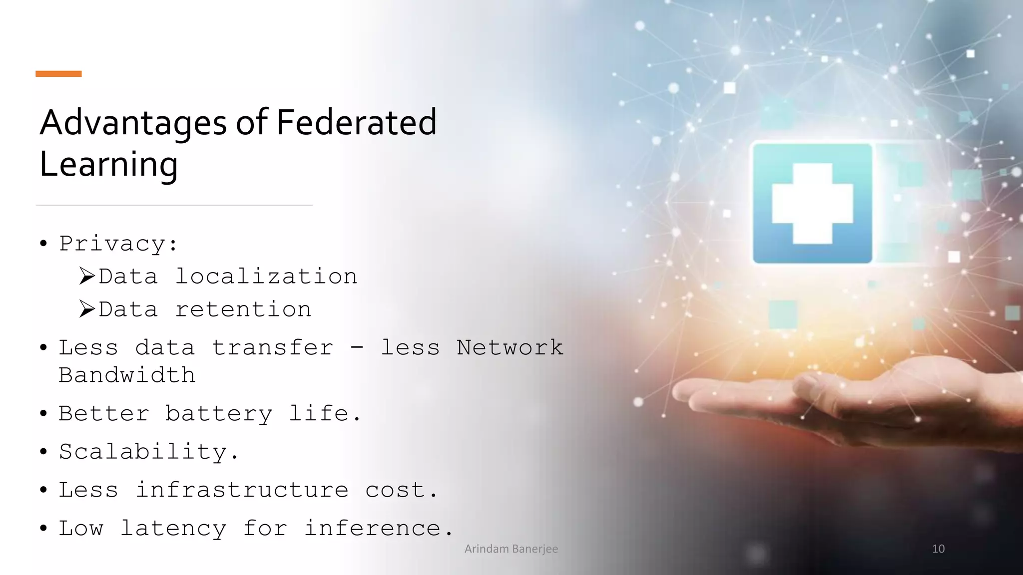 Advantages of Federated
Learning
• Privacy:
Data localization
Data retention
• Less data transfer - less Network
Bandwidth
• Better battery life.
• Scalability.
• Less infrastructure cost.
• Low latency for inference.
10Arindam Banerjee
 