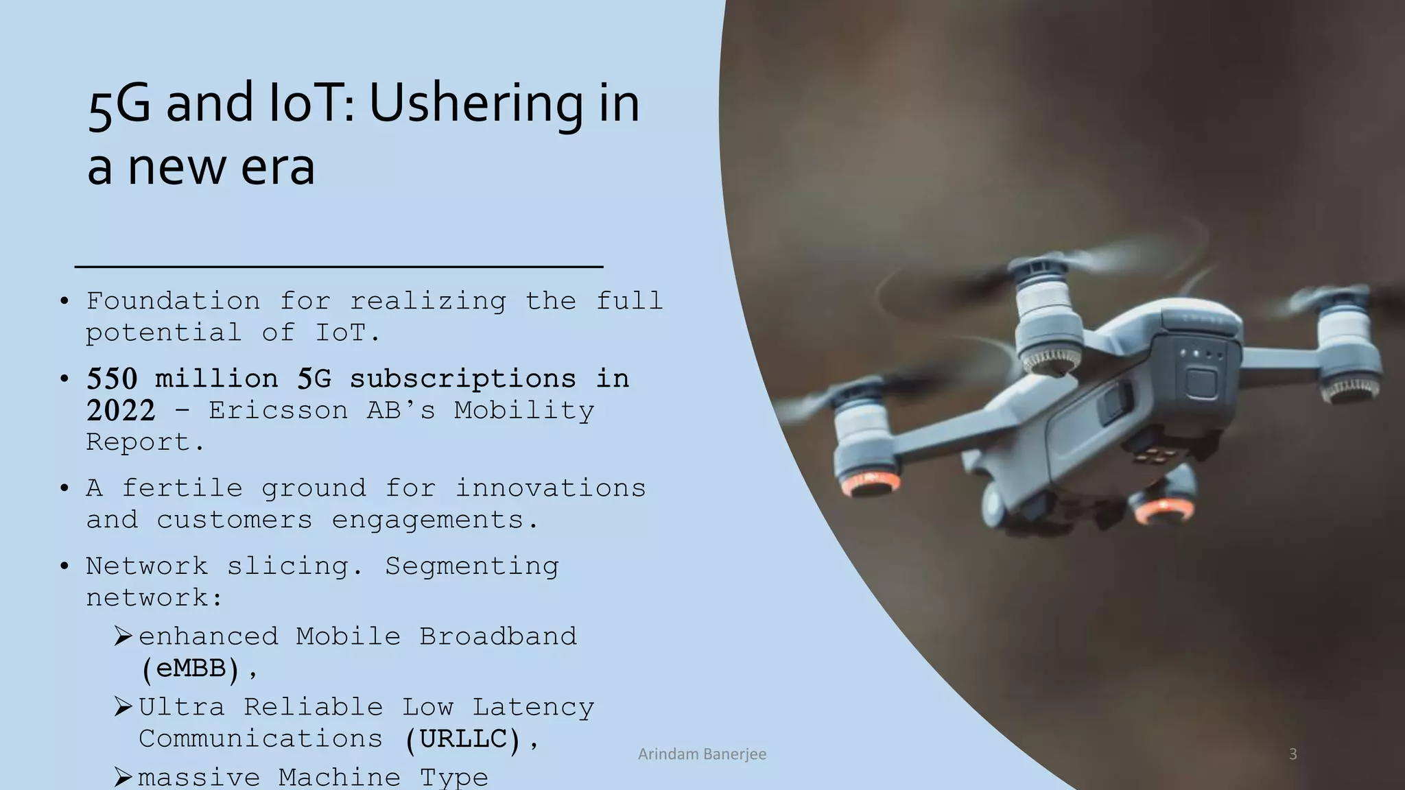 5G and IoT: Ushering in
a new era
• Foundation for realizing the full
potential of IoT.
• 550 million 5G subscriptions in
2022 - Ericsson AB’s Mobility
Report.
• A fertile ground for innovations
and customers engagements.
• Network slicing. Segmenting
network:
enhanced Mobile Broadband
(eMBB),
Ultra Reliable Low Latency
Communications (URLLC),
massive Machine Type
3Arindam Banerjee
 