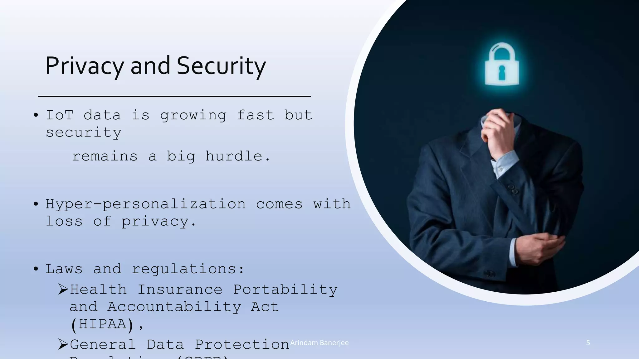 Privacy and Security
• IoT data is growing fast but
security
remains a big hurdle.
• Hyper-personalization comes with
loss of privacy.
• Laws and regulations:
Health Insurance Portability
and Accountability Act
(HIPAA),
General Data Protection 5Arindam Banerjee
 
