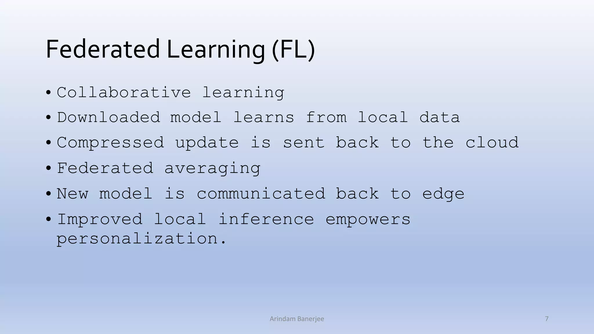 Federated Learning (FL)
• Collaborative learning
• Downloaded model learns from local data
• Compressed update is sent back to the cloud
• Federated averaging
• New model is communicated back to edge
• Improved local inference empowers
personalization.
7Arindam Banerjee
 
