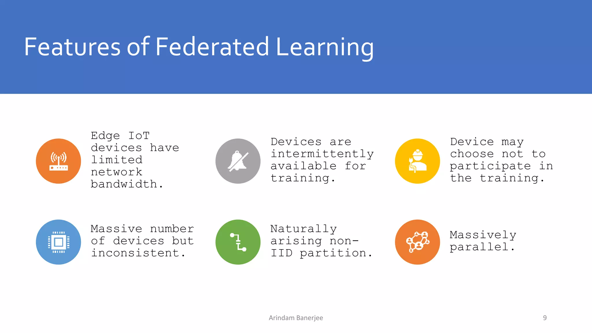 Features of Federated Learning
Edge IoT
devices have
limited
network
bandwidth.
Devices are
intermittently
available for
training.
Device may
choose not to
participate in
the training.
Massive number
of devices but
inconsistent.
Naturally
arising non-
IID partition.
Massively
parallel.
9Arindam Banerjee
 