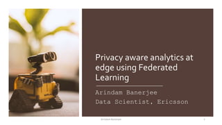 Privacy aware analytics at
edge using Federated
Learning
Arindam Banerjee
Data Scientist, Ericsson
1Arindam Banerjee
 