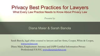 Sarah Banola, legal ethics counsel to lawyers and law firms, Cooper, White & Cooper,
www.cwclaw.com
Diana Maier, Employment Attorney and IAPP Certified Information Privacy
Professional/US/EU, www.dianamaierlaw.com
Privacy Best Practices for Lawyers
What Every Law Practice Needs to Know About Privacy Law
Presented by:
Diana Maier & Sarah Banola
 