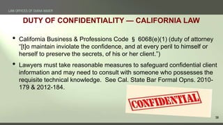 18
DUTY OF CONFIDENTIALITY — CALIFORNIA LAW
• California Business & Professions Code § 6068(e)(1) (duty of attorney
“[t]o ...