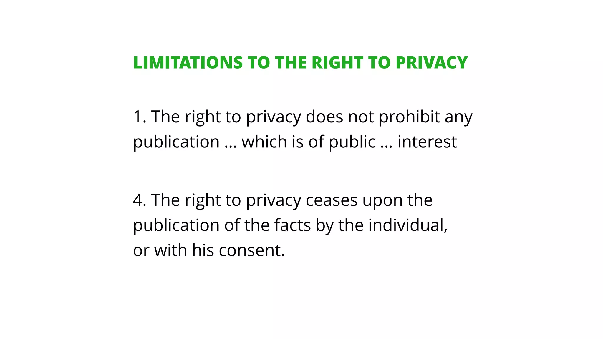 1. The right to privacy does not prohibit any
publication … which is of public … interest
4. The right to privacy ceases upon the
publication of the facts by the individual,
or with his consent.
LIMITATIONS TO THE RIGHT TO PRIVACY
 