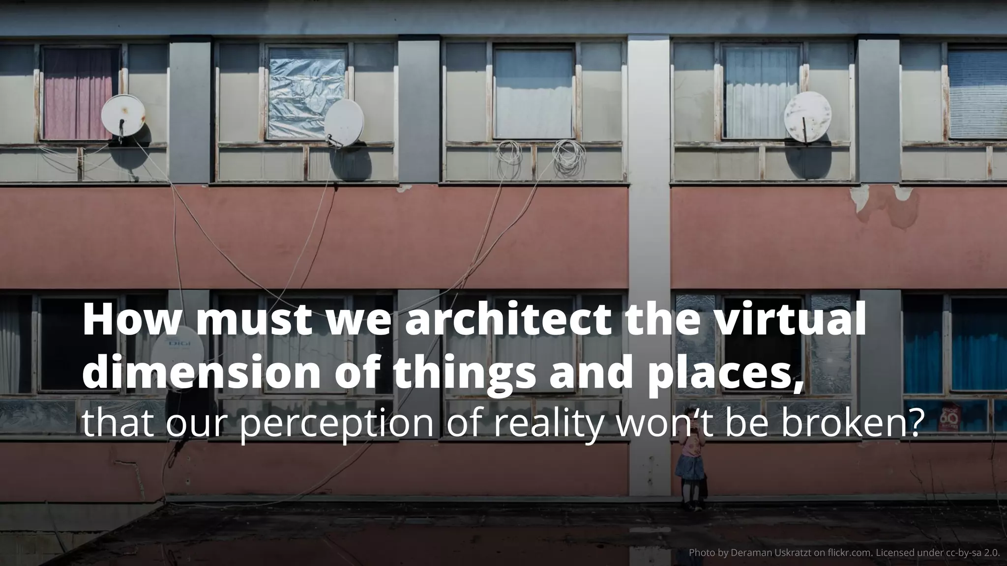 Photo by Deraman Uskratzt on flickr.com. Licensed under cc-by-sa 2.0.
How must we architect the virtual
dimension of things and places,
that our perception of reality won‘t be broken?
 