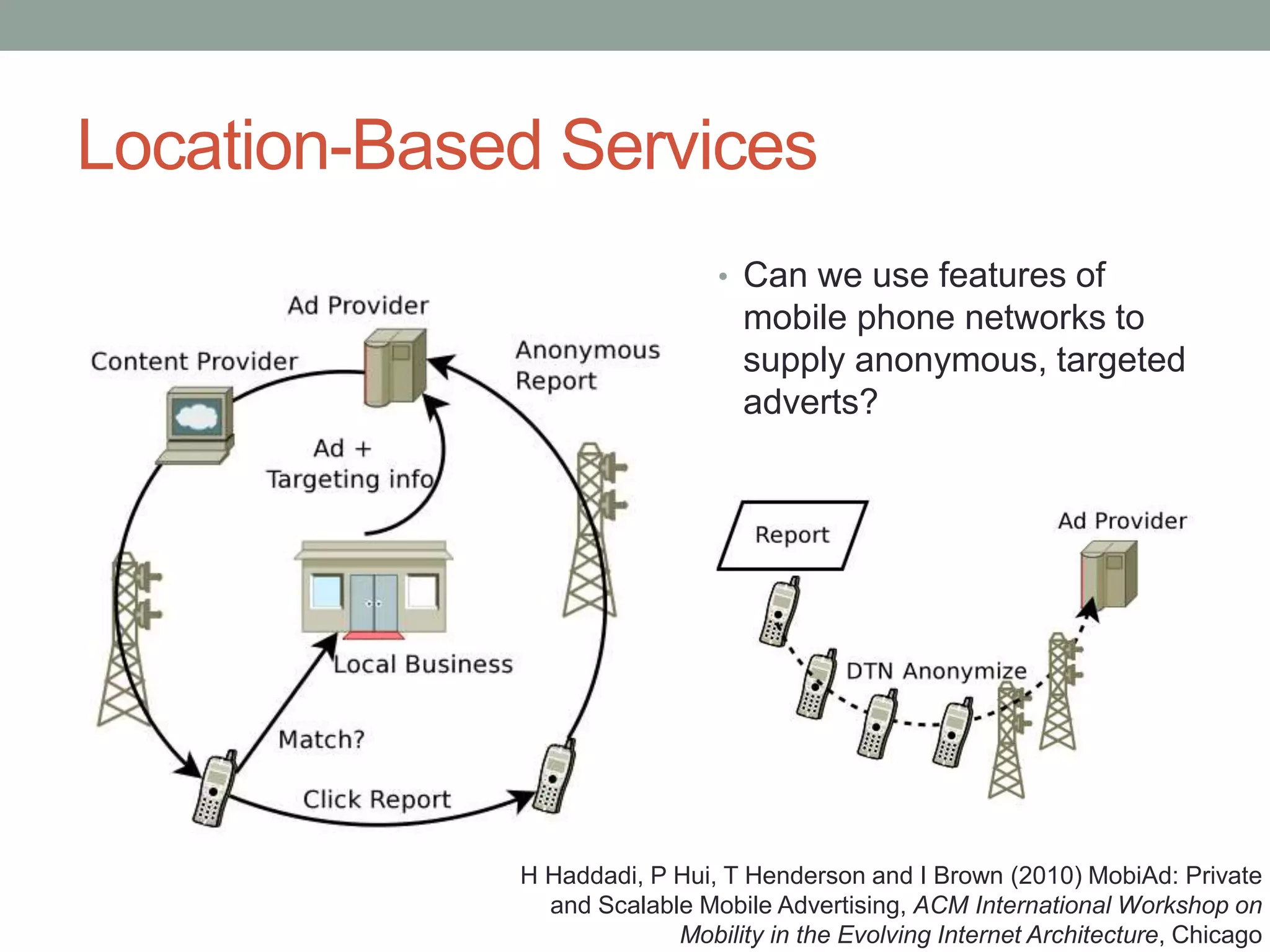 Location-Based Services
• Can we use features of
mobile phone networks to
supply anonymous, targeted
adverts?
H Haddadi, P Hui, T Henderson and I Brown (2010) MobiAd: Private
and Scalable Mobile Advertising, ACM International Workshop on
Mobility in the Evolving Internet Architecture, Chicago
 