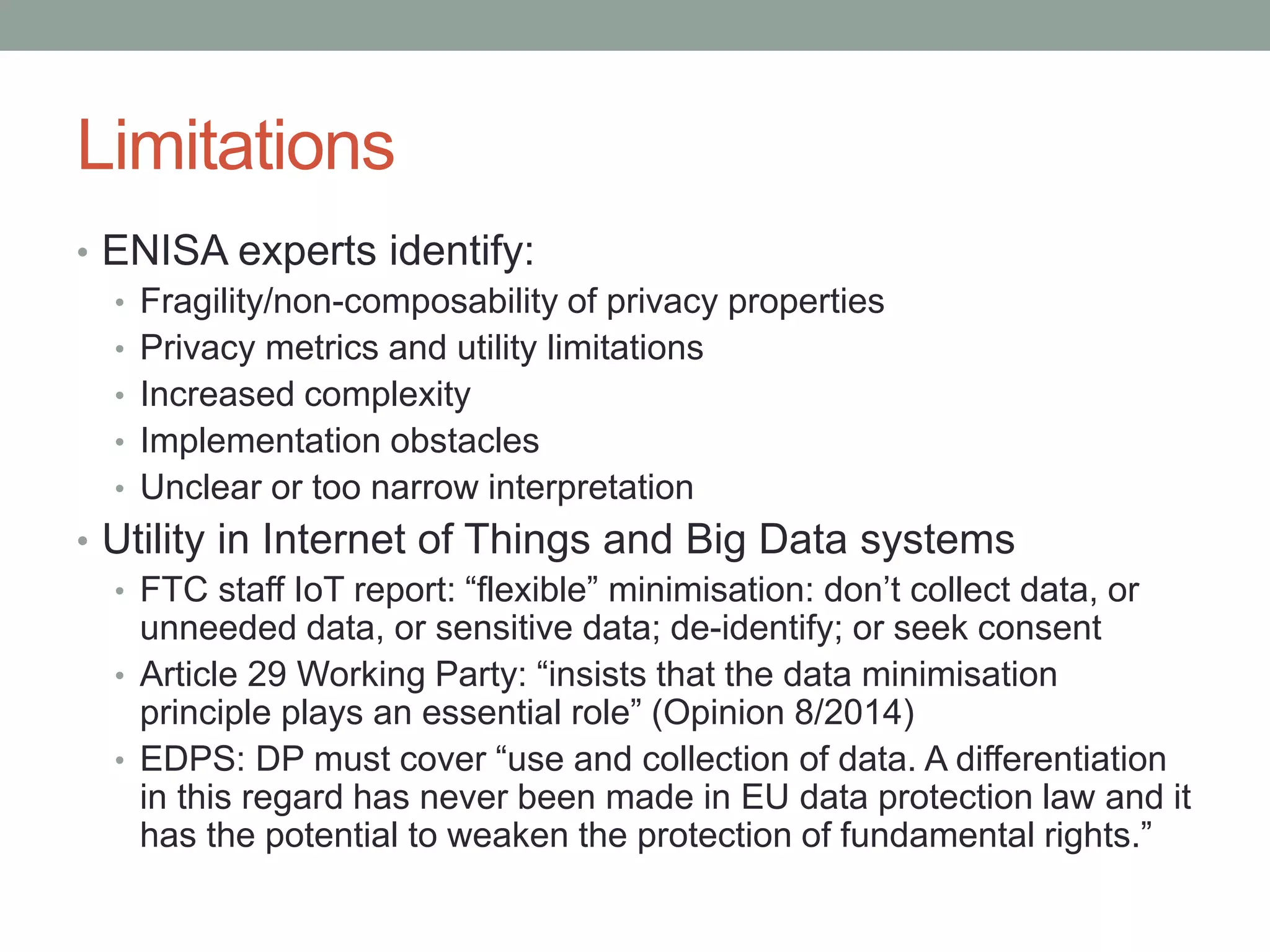 Limitations
• ENISA experts identify:
• Fragility/non-composability of privacy properties
• Privacy metrics and utility limitations
• Increased complexity
• Implementation obstacles
• Unclear or too narrow interpretation
• Utility in Internet of Things and Big Data systems
• FTC staff IoT report: “flexible” minimisation: don’t collect data, or
unneeded data, or sensitive data; de-identify; or seek consent
• Article 29 Working Party: “insists that the data minimisation
principle plays an essential role” (Opinion 8/2014)
• EDPS: DP must cover “use and collection of data. A differentiation
in this regard has never been made in EU data protection law and it
has the potential to weaken the protection of fundamental rights.”
 