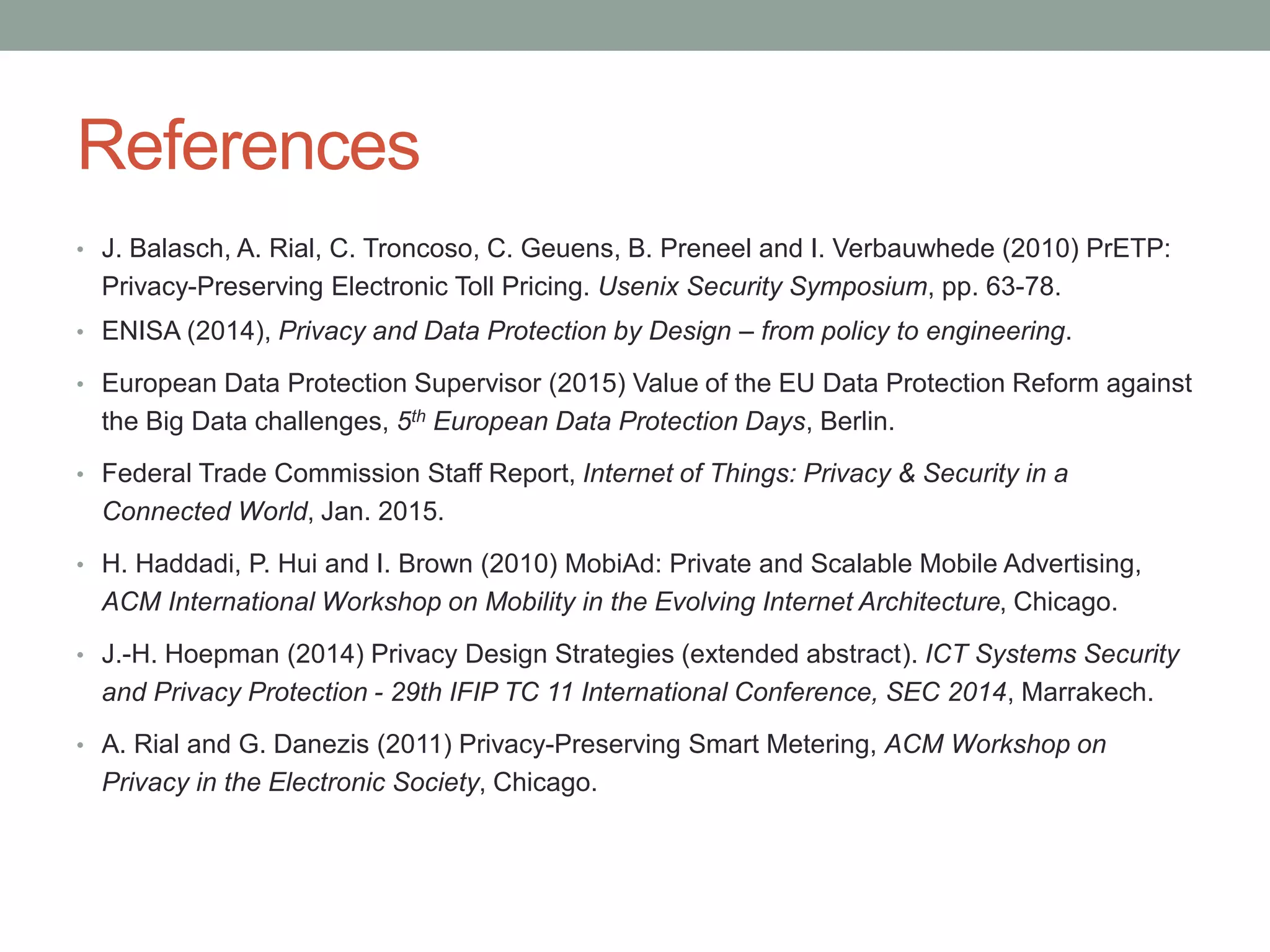 References
• J. Balasch, A. Rial, C. Troncoso, C. Geuens, B. Preneel and I. Verbauwhede (2010) PrETP:
Privacy-Preserving Electronic Toll Pricing. Usenix Security Symposium, pp. 63-78.
• ENISA (2014), Privacy and Data Protection by Design – from policy to engineering.
• European Data Protection Supervisor (2015) Value of the EU Data Protection Reform against
the Big Data challenges, 5th European Data Protection Days, Berlin.
• Federal Trade Commission Staff Report, Internet of Things: Privacy & Security in a
Connected World, Jan. 2015.
• H. Haddadi, P. Hui and I. Brown (2010) MobiAd: Private and Scalable Mobile Advertising,
ACM International Workshop on Mobility in the Evolving Internet Architecture, Chicago.
• J.-H. Hoepman (2014) Privacy Design Strategies (extended abstract). ICT Systems Security
and Privacy Protection - 29th IFIP TC 11 International Conference, SEC 2014, Marrakech.
• A. Rial and G. Danezis (2011) Privacy-Preserving Smart Metering, ACM Workshop on
Privacy in the Electronic Society, Chicago.
 