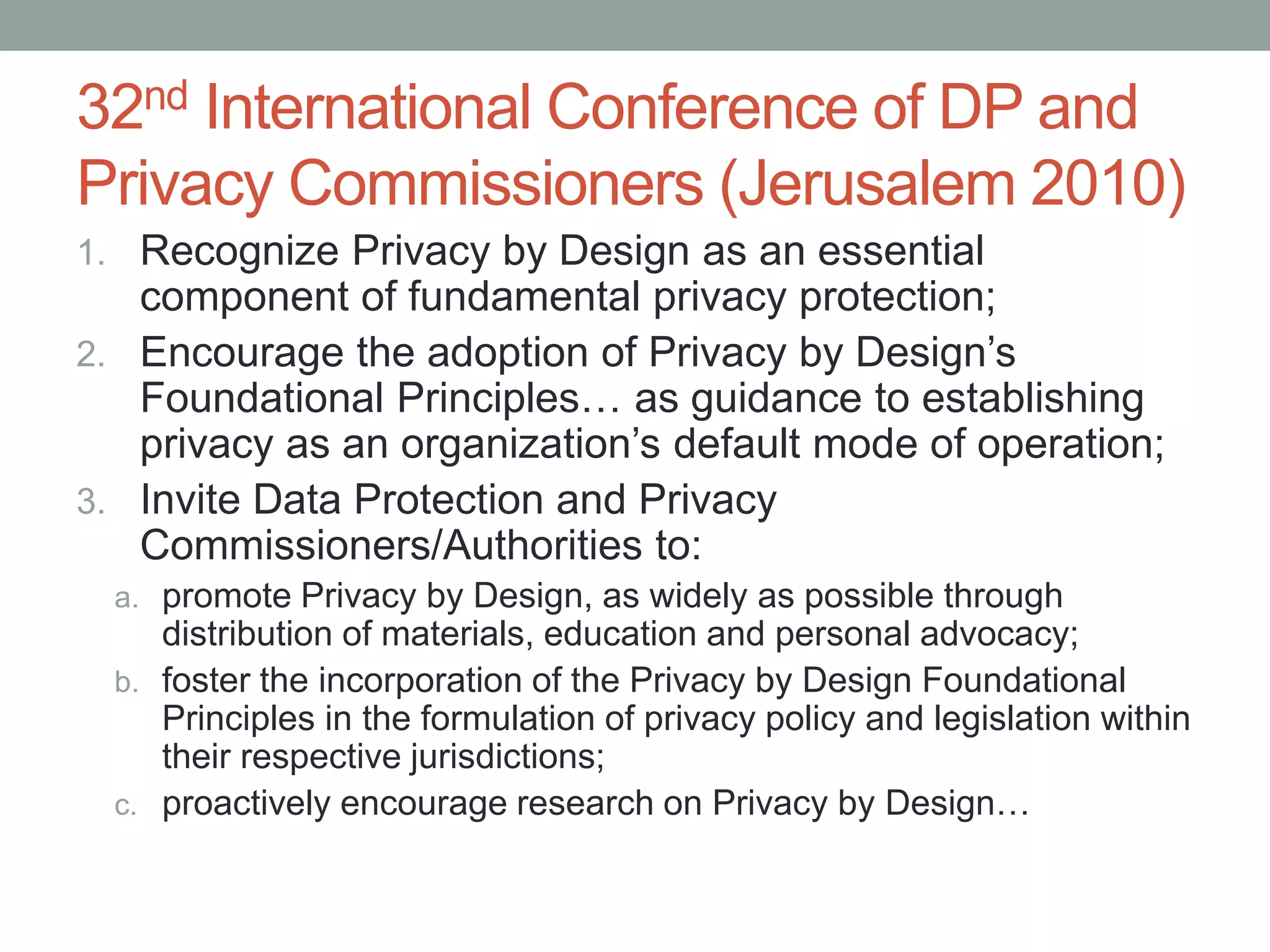 32nd International Conference of DP and
Privacy Commissioners (Jerusalem 2010)
1. Recognize Privacy by Design as an essential
component of fundamental privacy protection;
2. Encourage the adoption of Privacy by Design’s
Foundational Principles… as guidance to establishing
privacy as an organization’s default mode of operation;
3. Invite Data Protection and Privacy
Commissioners/Authorities to:
a. promote Privacy by Design, as widely as possible through
distribution of materials, education and personal advocacy;
b. foster the incorporation of the Privacy by Design Foundational
Principles in the formulation of privacy policy and legislation within
their respective jurisdictions;
c. proactively encourage research on Privacy by Design…
 