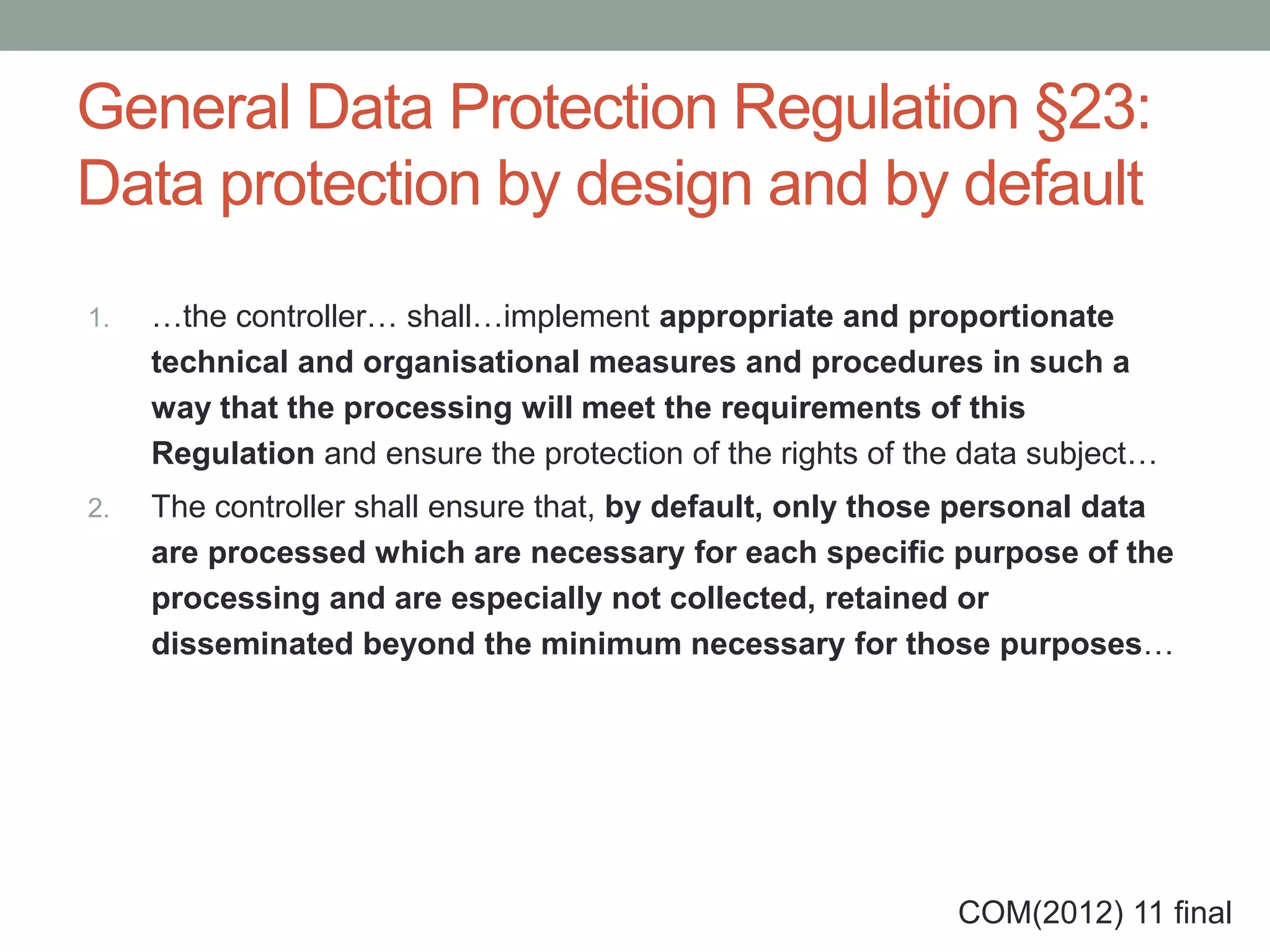 General Data Protection Regulation §23:
Data protection by design and by default
1. …the controller… shall…implement appropriate and proportionate
technical and organisational measures and procedures in such a
way that the processing will meet the requirements of this
Regulation and ensure the protection of the rights of the data subject…
2. The controller shall ensure that, by default, only those personal data
are processed which are necessary for each specific purpose of the
processing and are especially not collected, retained or
disseminated beyond the minimum necessary for those purposes…
COM(2012) 11 final
 
