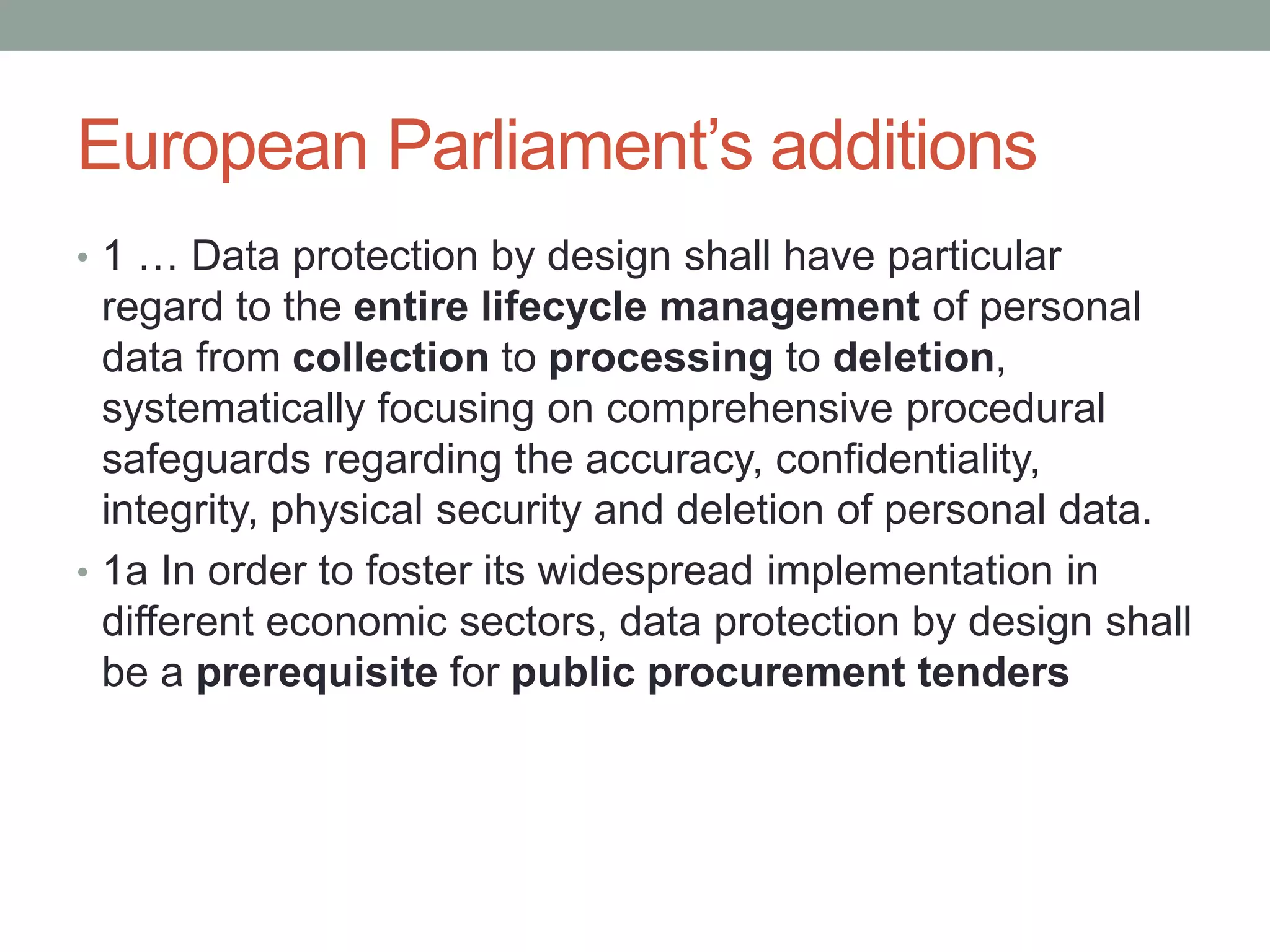 European Parliament’s additions
• 1 … Data protection by design shall have particular
regard to the entire lifecycle management of personal
data from collection to processing to deletion,
systematically focusing on comprehensive procedural
safeguards regarding the accuracy, confidentiality,
integrity, physical security and deletion of personal data.
• 1a In order to foster its widespread implementation in
different economic sectors, data protection by design shall
be a prerequisite for public procurement tenders
 