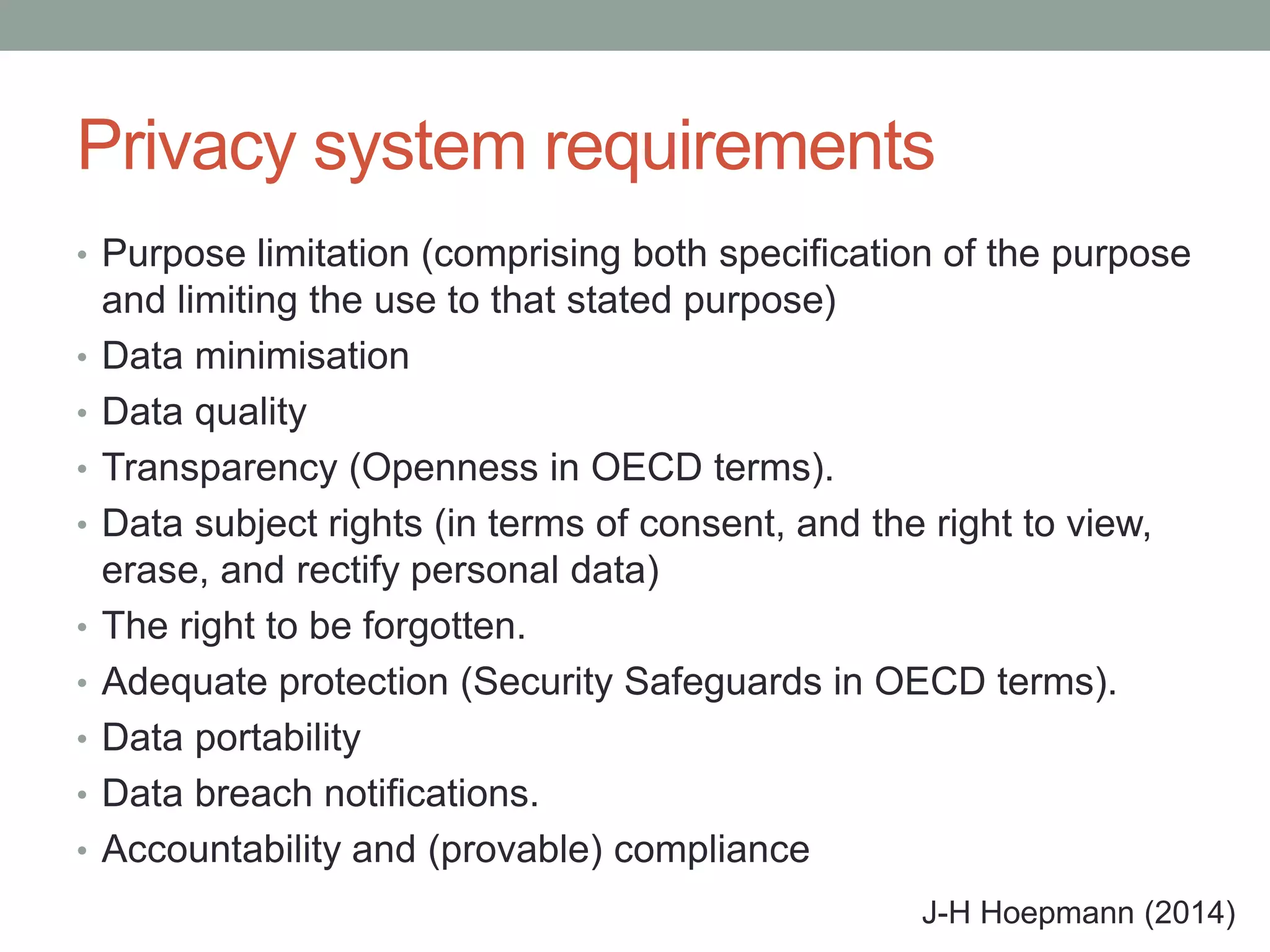 Privacy system requirements
• Purpose limitation (comprising both specification of the purpose
and limiting the use to that stated purpose)
• Data minimisation
• Data quality
• Transparency (Openness in OECD terms).
• Data subject rights (in terms of consent, and the right to view,
erase, and rectify personal data)
• The right to be forgotten.
• Adequate protection (Security Safeguards in OECD terms).
• Data portability
• Data breach notifications.
• Accountability and (provable) compliance
J-H Hoepmann (2014)
 