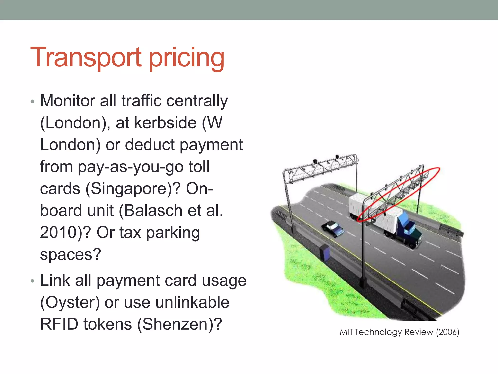 Transport pricing
• Monitor all traffic centrally
(London), at kerbside (W
London) or deduct payment
from pay-as-you-go toll
cards (Singapore)? On-
board unit (Balasch et al.
2010)? Or tax parking
spaces?
• Link all payment card usage
(Oyster) or use unlinkable
RFID tokens (Shenzen)? MIT Technology Review (2006)
 