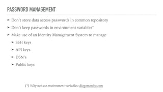 PASSWORD MANAGEMENT
➤ Don’t store data access passwords in common repository
➤ Don’t keep passwords in environment variables*
➤ Make use of an Identity Management System to manage
➤ SSH keys
➤ API keys
➤ DSN’s
➤ Public keys
(*) Why not use environment variables: diogomonica.com
 