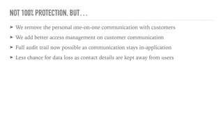 NOT 100% PROTECTION, BUT…
➤ We remove the personal one-on-one communication with customers
➤ We add better access management on customer communication
➤ Full audit trail now possible as communication stays in-application
➤ Less chance for data loss as contact details are kept away from users
 