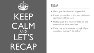 RECAP
➤ Users give data in trust: respect that
➤ Ensure private data is kept to a minimum
and removed from view
➤ Protect your data by anonymization and
remove from view interfaces
➤ Know that security is not enough: if you
don’t have it, it can’t be stolen!
 