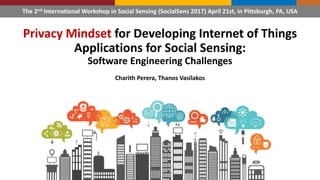 Privacy Mindset for Developing Internet of Things
Applications for Social Sensing:
Software Engineering Challenges
Charith Perera, Thanos Vasilakos
The 2nd International Workshop in Social Sensing (SocialSens 2017) April 21st, in Pittsburgh, PA, USA
 