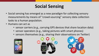 Social Sensing
• Social sensing has emerged as a new paradigm for collecting sensory
measurements by means of "crowd-sourcing" sensory data collection
tasks to a human population.
• Humans can act as
• sensor carriers (e.g., carrying GPS devices that share location data)
• sensor operators (e.g., taking pictures with smart phones)
• sensors themselves (e.g., sharing their observations on Twitter)
 