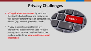 Privacy Challenges
• IoT applications are complex by nature as
they involve both software and hardware as
well as many different types of computational
devices (e.g., sensors, gateways, cloud)
• Privacy is a significant problem in IoT
applications, especially when used for social
sensing tasks, because they handle data that
can be used to derive very sensitive personal
information
 