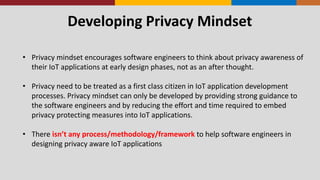 Developing Privacy Mindset
• Privacy mindset encourages software engineers to think about privacy awareness of
their IoT applications at early design phases, not as an after thought.
• Privacy need to be treated as a first class citizen in IoT application development
processes. Privacy mindset can only be developed by providing strong guidance to
the software engineers and by reducing the effort and time required to embed
privacy protecting measures into IoT applications.
• There isn’t any process/methodology/framework to help software engineers in
designing privacy aware IoT applications
 