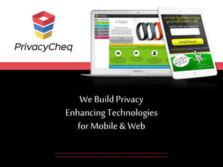 We BuildPrivacy
EnhancingTechnologies
for Mobile& Web
THISPRESENTATIONAND THEINFORMATIONINITARE PROVIDEDINCONFIDENCE,FORTHESOLEPURPOSE OF PRIVACYCHEQ,AND MAY NOT
BEDISCLOSEDTOANY THIRDPARTY ORUSED FOR ANY OTHERPURPOSE WITHOUTTHEEXPRESSWRITTEN PERMISSIONOF PRIVACYCHEQ.
 