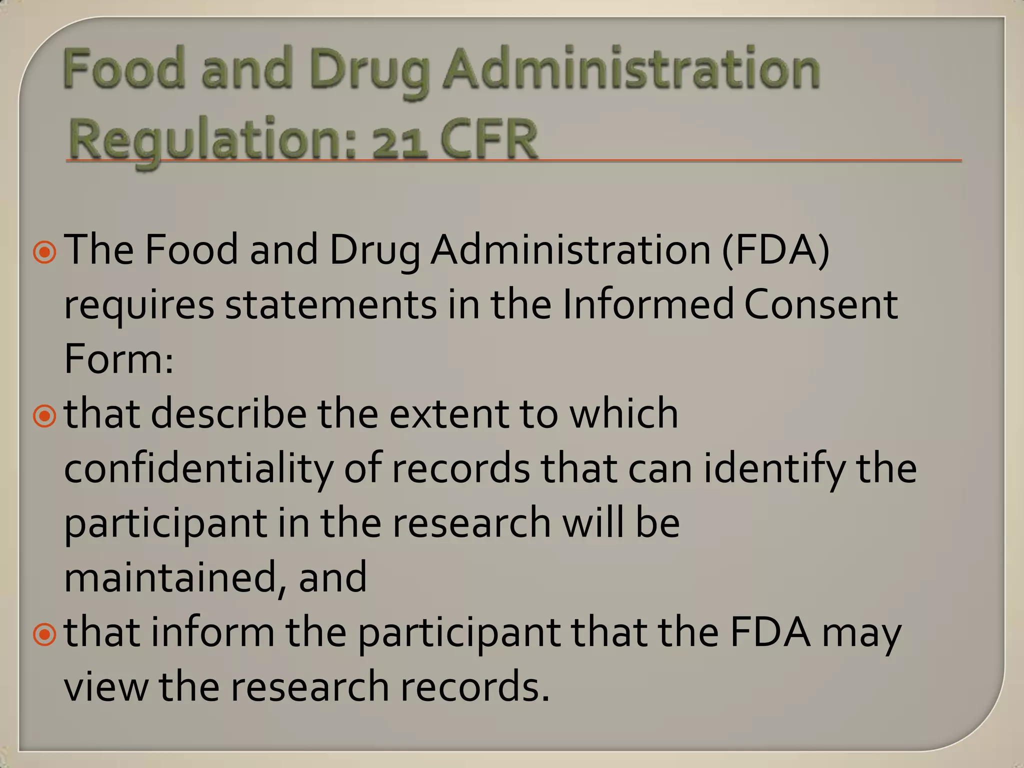  The Food and Drug Administration (FDA)
  requires statements in the Informed Consent
  Form:
 that describe the extent to which
  confidentiality of records that can identify the
  participant in the research will be
  maintained, and
 that inform the participant that the FDA may
  view the research records.
 
