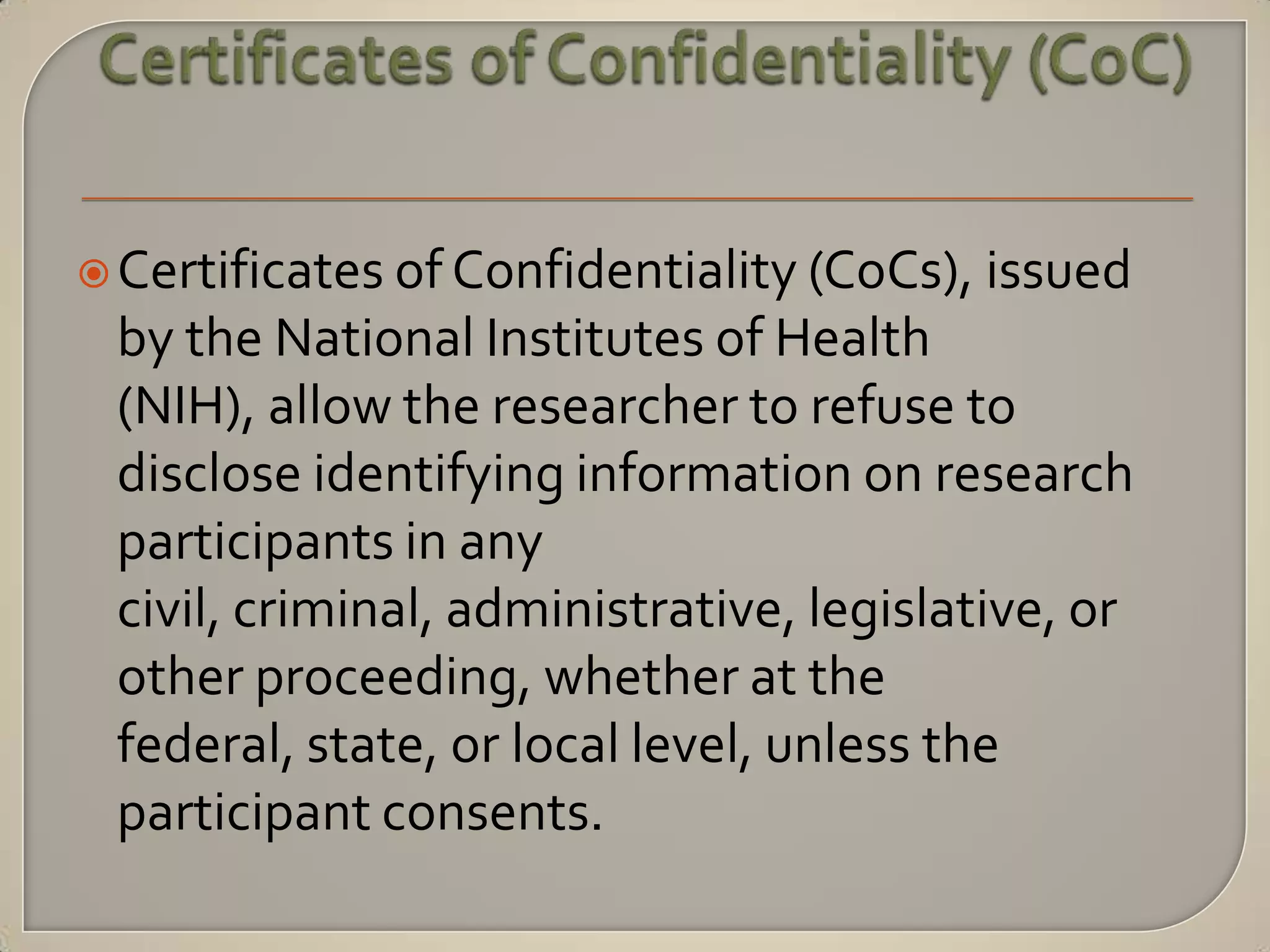  Certificates of Confidentiality (CoCs), issued
 by the National Institutes of Health
 (NIH), allow the researcher to refuse to
 disclose identifying information on research
 participants in any
 civil, criminal, administrative, legislative, or
 other proceeding, whether at the
 federal, state, or local level, unless the
 participant consents.
 