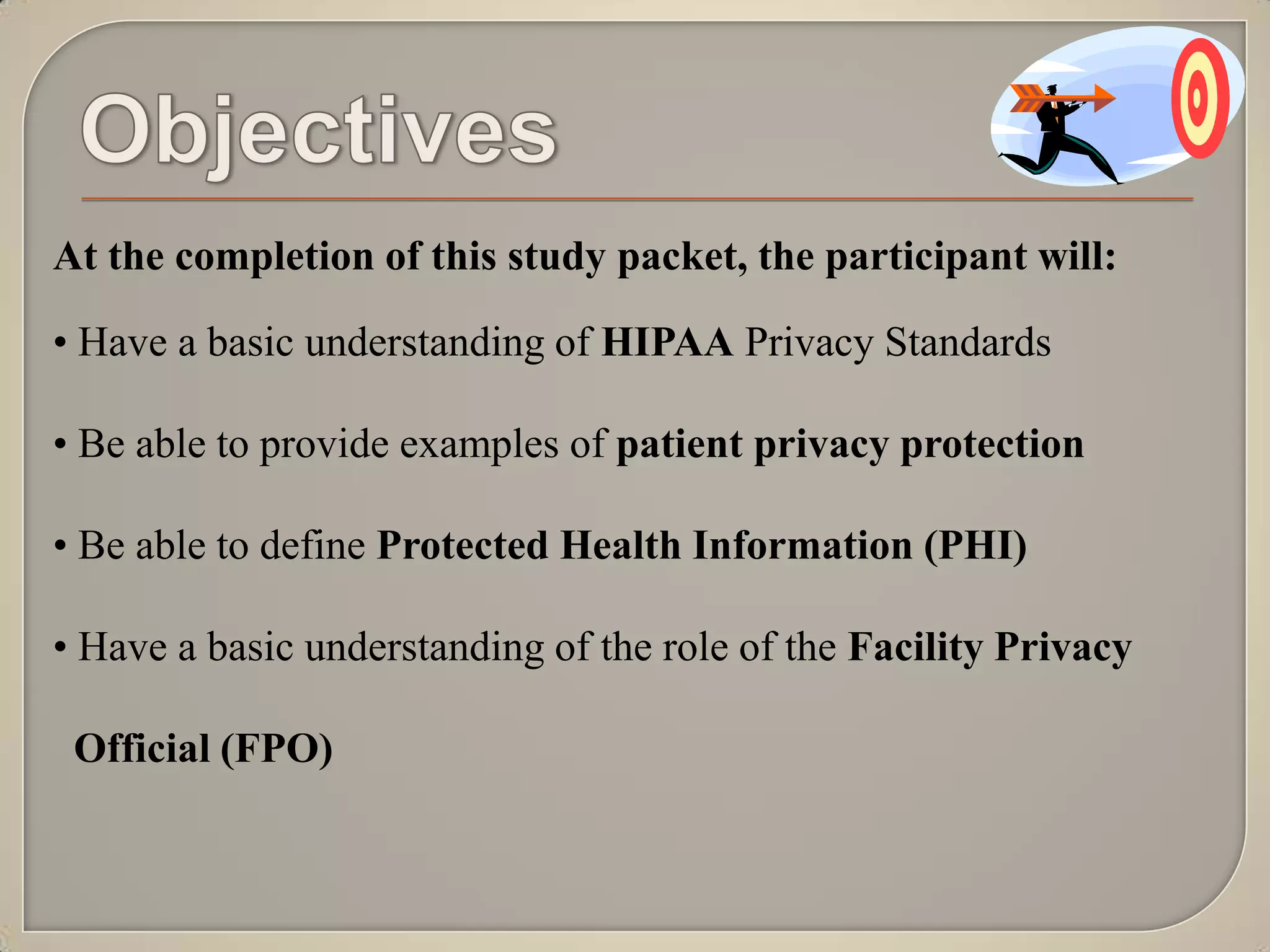 At the completion of this study packet, the participant will:

• Have a basic understanding of HIPAA Privacy Standards

• Be able to provide examples of patient privacy protection

• Be able to define Protected Health Information (PHI)

• Have a basic understanding of the role of the Facility Privacy

 Official (FPO)
 