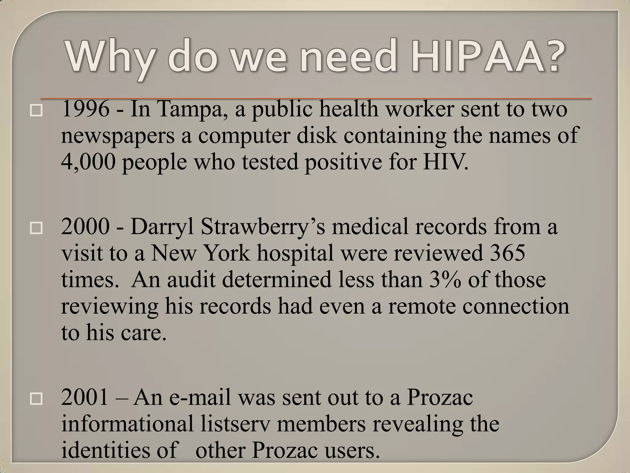    1996 - In Tampa, a public health worker sent to two
    newspapers a computer disk containing the names of
    4,000 people who tested positive for HIV.

   2000 - Darryl Strawberry‟s medical records from a
    visit to a New York hospital were reviewed 365
    times. An audit determined less than 3% of those
    reviewing his records had even a remote connection
    to his care.

   2001 – An e-mail was sent out to a Prozac
    informational listserv members revealing the
    identities of other Prozac users.
 