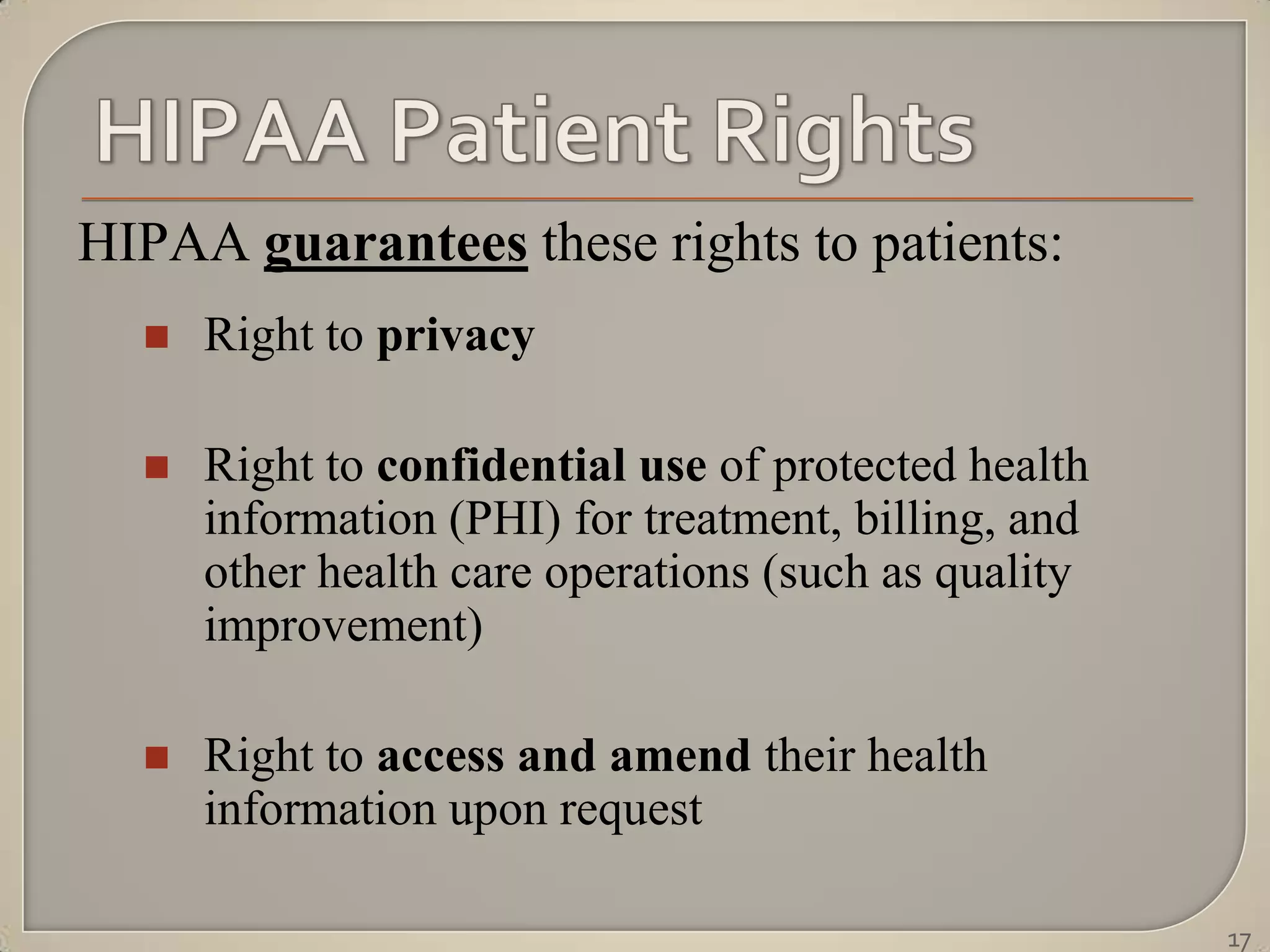 HIPAA guarantees these rights to patients:
     Right to privacy

     Right to confidential use of protected health
      information (PHI) for treatment, billing, and
      other health care operations (such as quality
      improvement)

     Right to access and amend their health
      information upon request

                                                      17
 