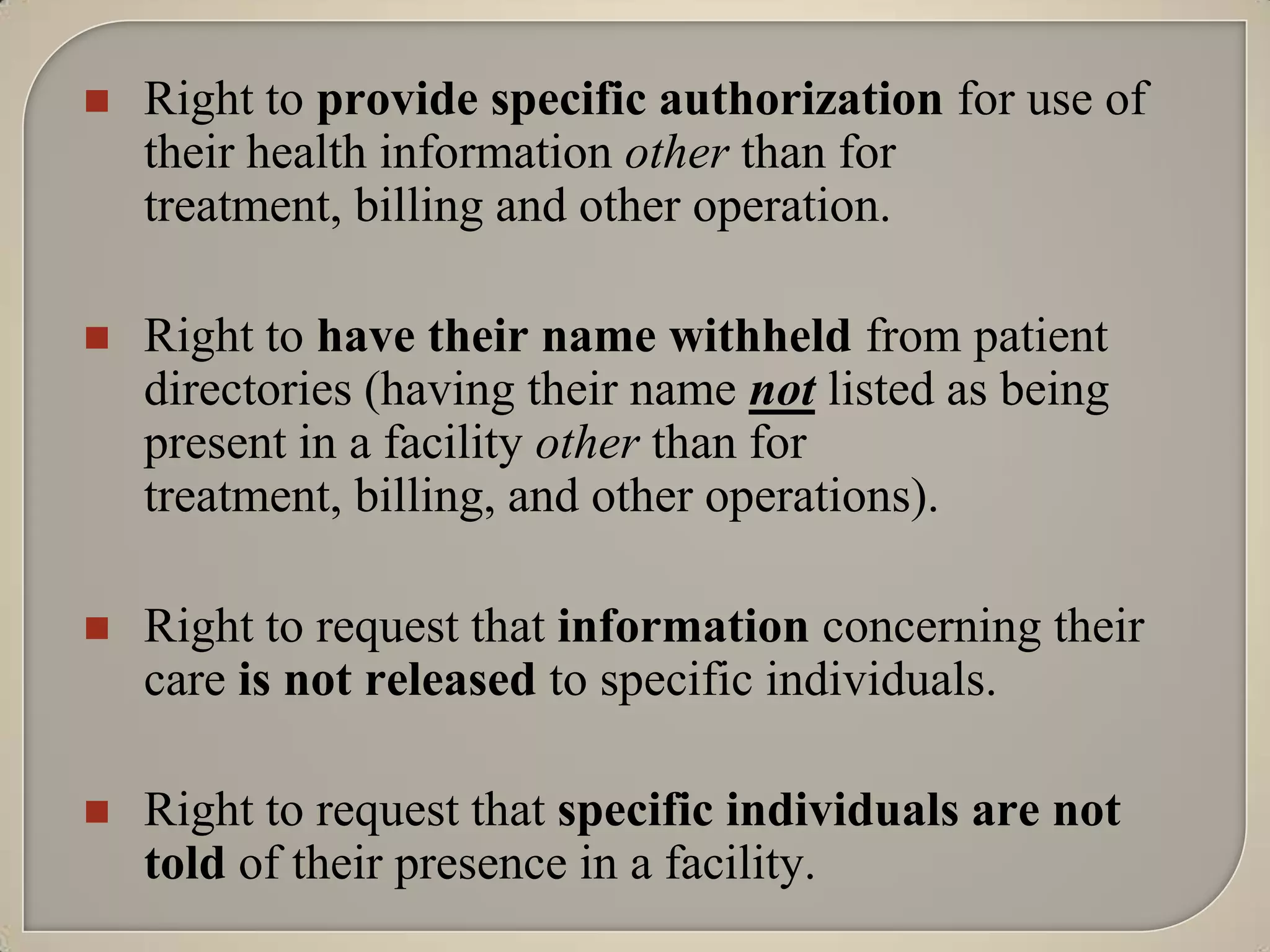    Right to provide specific authorization for use of
    their health information other than for
    treatment, billing and other operation.

   Right to have their name withheld from patient
    directories (having their name not listed as being
    present in a facility other than for
    treatment, billing, and other operations).

   Right to request that information concerning their
    care is not released to specific individuals.

   Right to request that specific individuals are not
    told of their presence in a facility.
 