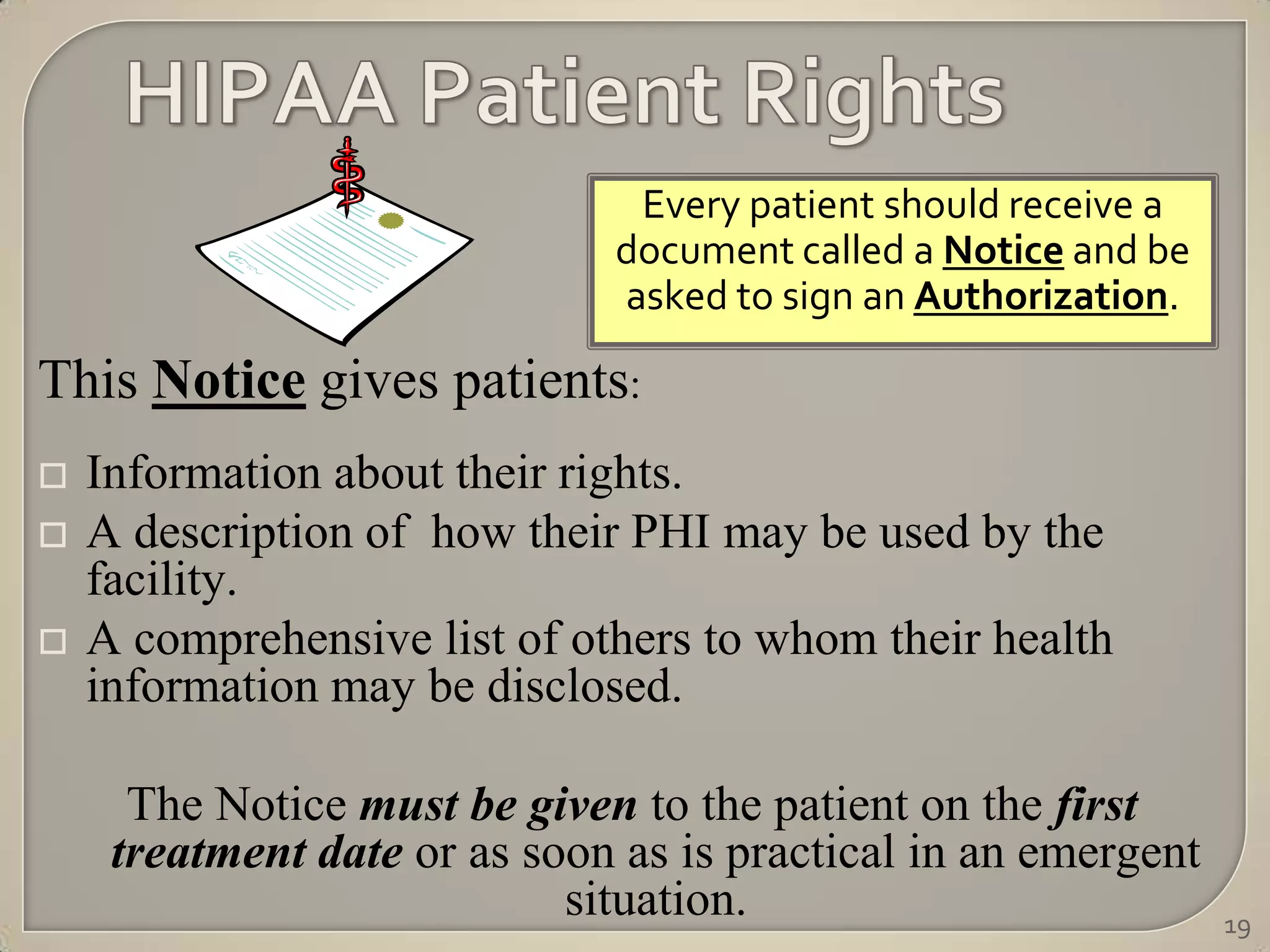 Every patient should receive a
                              document called a Notice and be
                              asked to sign an Authorization.

This Notice gives patients:
   Information about their rights.
   A description of how their PHI may be used by the
    facility.
   A comprehensive list of others to whom their health
    information may be disclosed.

      The Notice must be given to the patient on the first
     treatment date or as soon as is practical in an emergent
                            situation.                          19
 