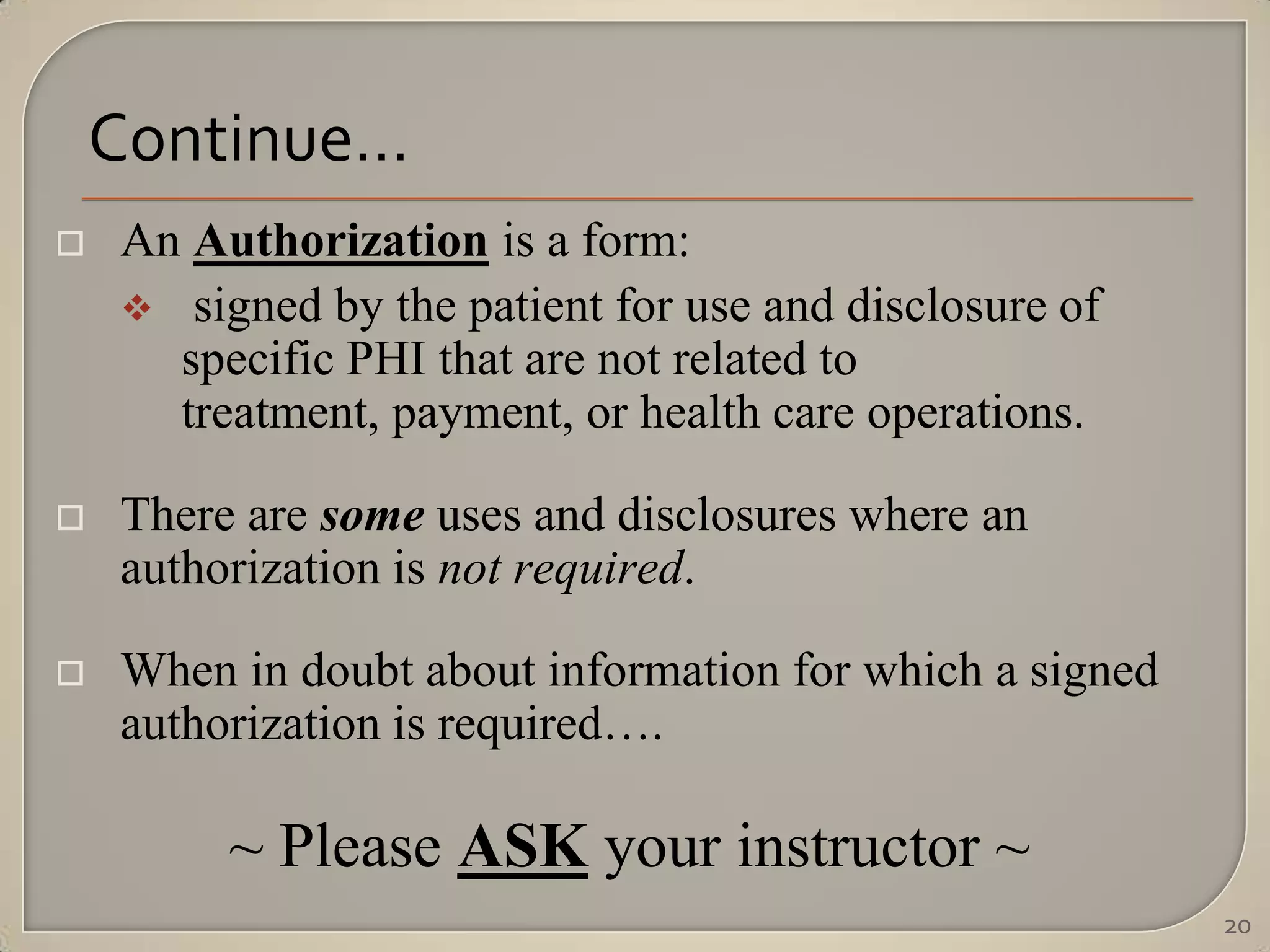 Continue…
   An Authorization is a form:
     signed by the patient for use and disclosure of
      specific PHI that are not related to
      treatment, payment, or health care operations.

   There are some uses and disclosures where an
    authorization is not required.

   When in doubt about information for which a signed
    authorization is required….

         ~ Please ASK your instructor ~
                                                         20
 