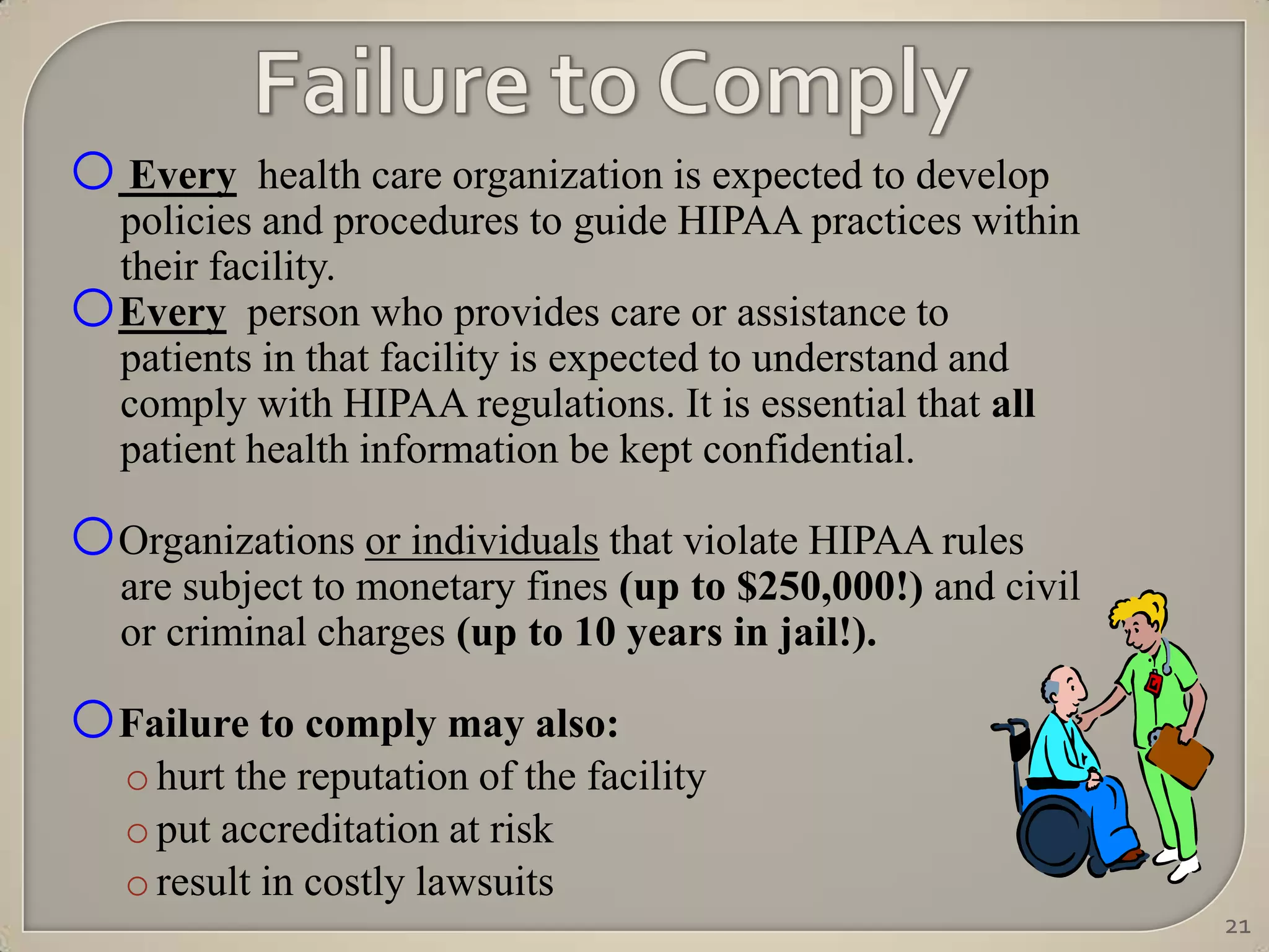 o Every health care organization is expected to develop
  policies and procedures to guide HIPAA practices within
  their facility.
o Every person who provides care or assistance to
  patients in that facility is expected to understand and
  comply with HIPAA regulations. It is essential that all
  patient health information be kept confidential.

oOrganizations or individuals that violate HIPAA rules
    are subject to monetary fines (up to $250,000!) and civil
    or criminal charges (up to 10 years in jail!).

oFailure to comply may also:
    o hurt the reputation of the facility
    o put accreditation at risk
    o result in costly lawsuits
                                                                21
 