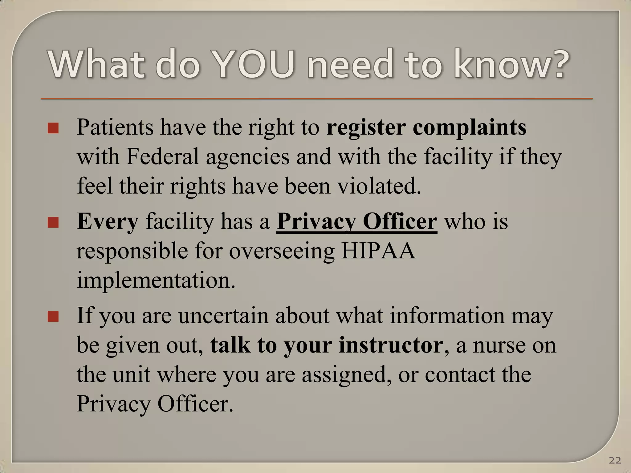    Patients have the right to register complaints
    with Federal agencies and with the facility if they
    feel their rights have been violated.
   Every facility has a Privacy Officer who is
    responsible for overseeing HIPAA
    implementation.
   If you are uncertain about what information may
    be given out, talk to your instructor, a nurse on
    the unit where you are assigned, or contact the
    Privacy Officer.

                                                          22
 