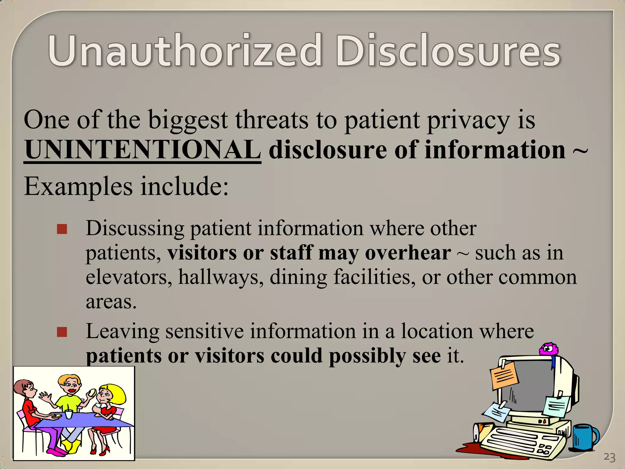 One of the biggest threats to patient privacy is
UNINTENTIONAL disclosure of information ~
Examples include:
     Discussing patient information where other
      patients, visitors or staff may overhear ~ such as in
      elevators, hallways, dining facilities, or other common
      areas.
     Leaving sensitive information in a location where
      patients or visitors could possibly see it.



                                                                23
 