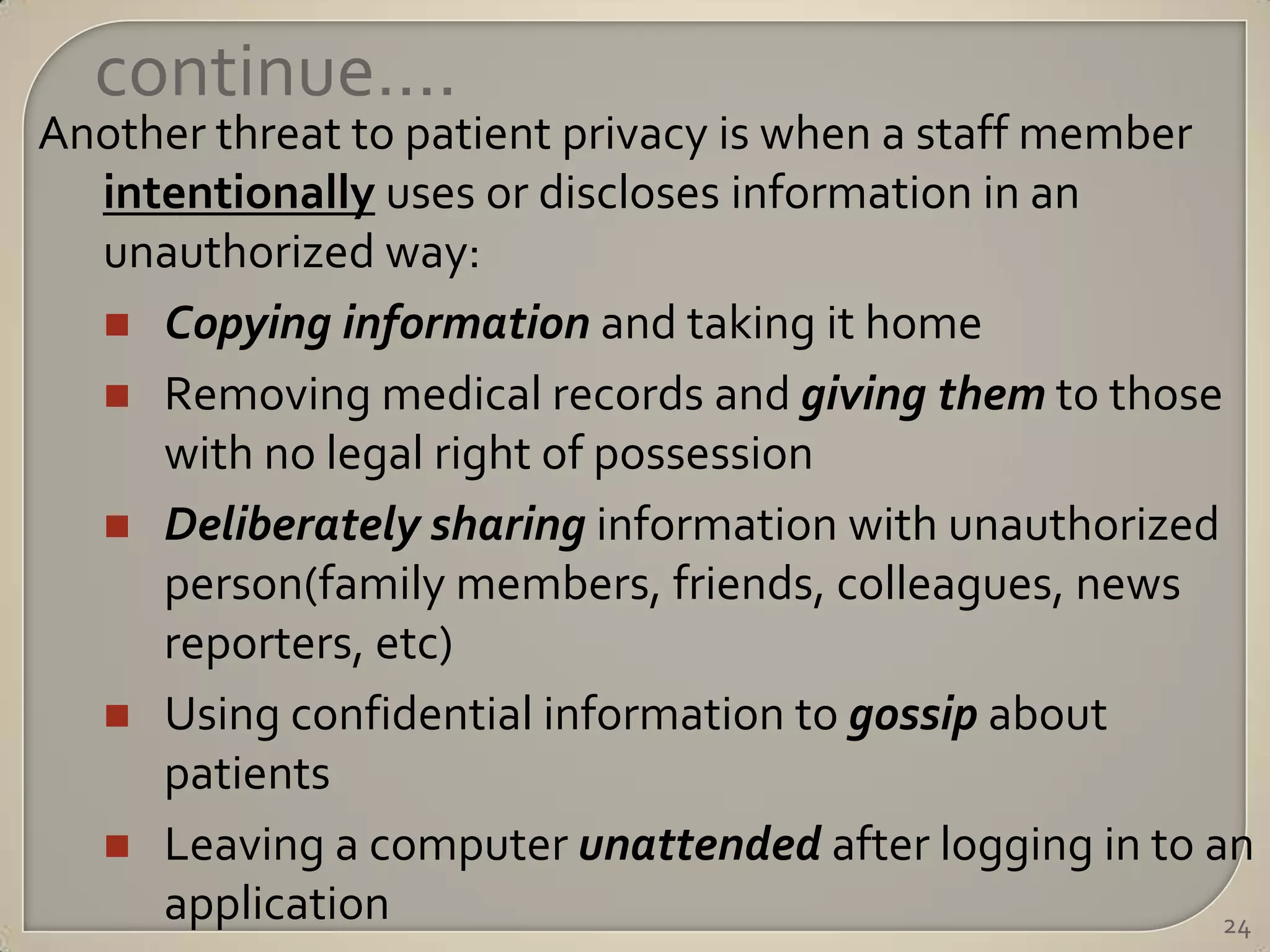 continue….
Another threat to patient privacy is when a staff member
  intentionally uses or discloses information in an
  unauthorized way:
   Copying information and taking it home
   Removing medical records and giving them to those
     with no legal right of possession
   Deliberately sharing information with unauthorized
     person(family members, friends, colleagues, news
     reporters, etc)
   Using confidential information to gossip about
     patients
   Leaving a computer unattended after logging in to an
     application                                         24
 