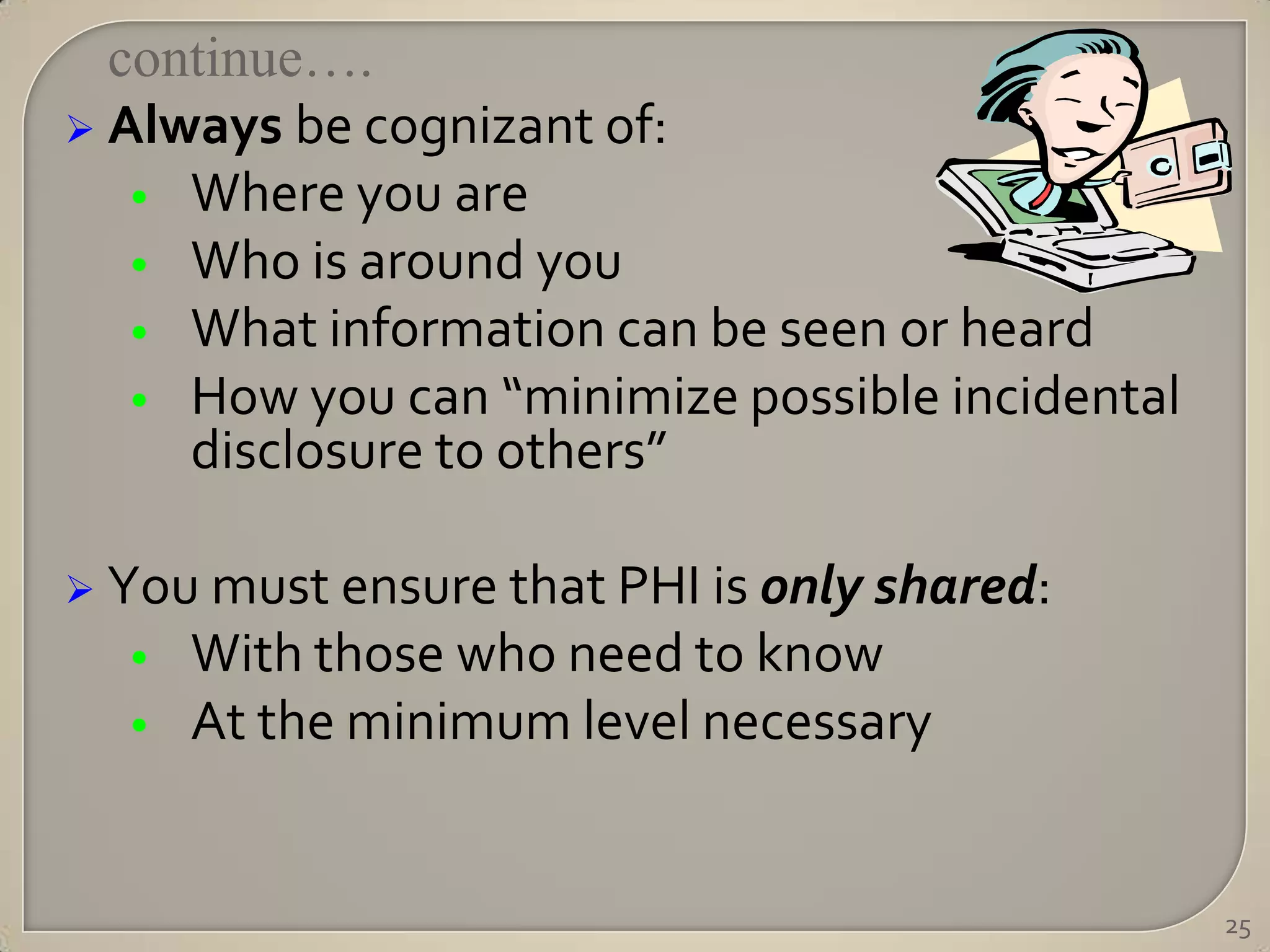 continue….
 Always be cognizant of:
   • Where you are
   • Who is around you
   • What information can be seen or heard
   • How you can “minimize possible incidental
     disclosure to others”

 You must ensure that PHI is only shared:
  •   With those who need to know
  •   At the minimum level necessary


                                                 25
 