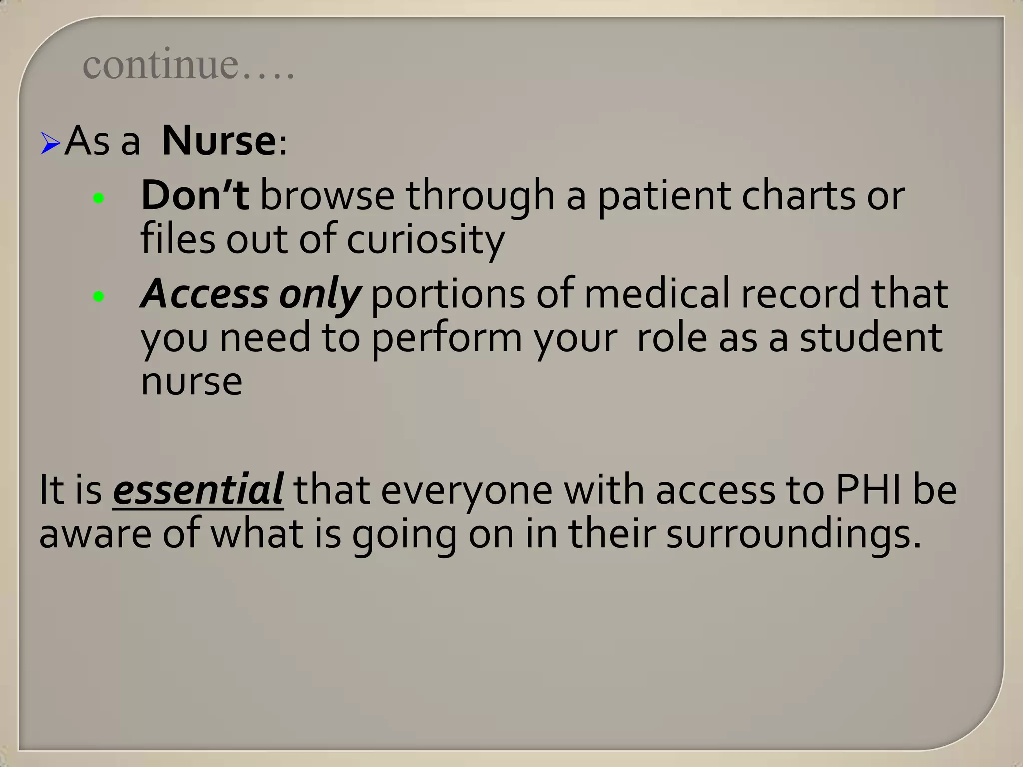 continue….
As a   Nurse:
  •   Don’t browse through a patient charts or
      files out of curiosity
  •   Access only portions of medical record that
      you need to perform your role as a student
      nurse

It is essential that everyone with access to PHI be
aware of what is going on in their surroundings.
 