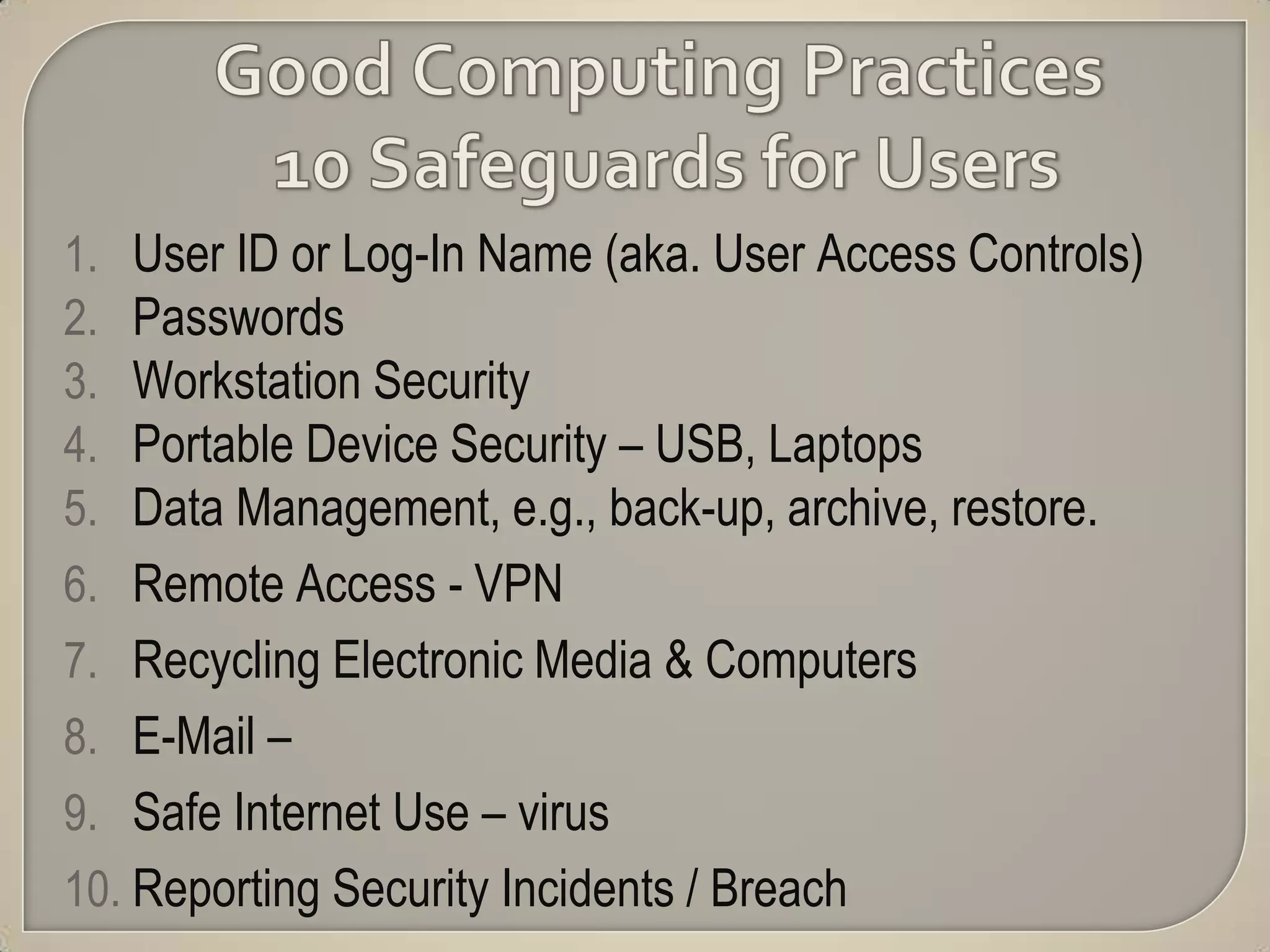 1.  User ID or Log-In Name (aka. User Access Controls)
2.  Passwords
3.  Workstation Security
4.  Portable Device Security – USB, Laptops
5.  Data Management, e.g., back-up, archive, restore.
6. Remote Access - VPN
7. Recycling Electronic Media & Computers
8. E-Mail –
9. Safe Internet Use – virus
10. Reporting Security Incidents / Breach
 