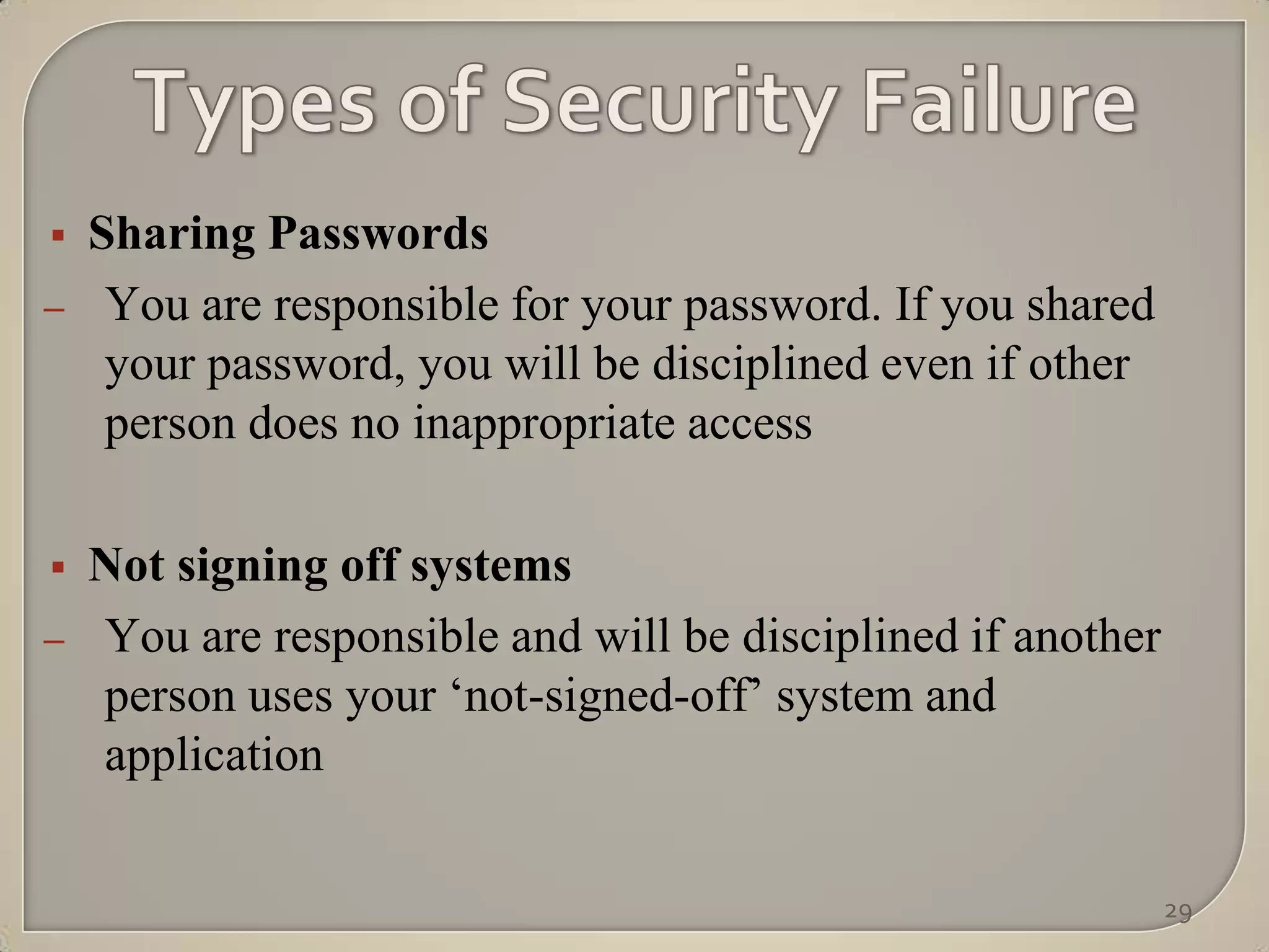    Sharing Passwords
–    You are responsible for your password. If you shared
     your password, you will be disciplined even if other
     person does no inappropriate access

   Not signing off systems
–   You are responsible and will be disciplined if another
    person uses your „not-signed-off‟ system and
    application

                                                             29
 