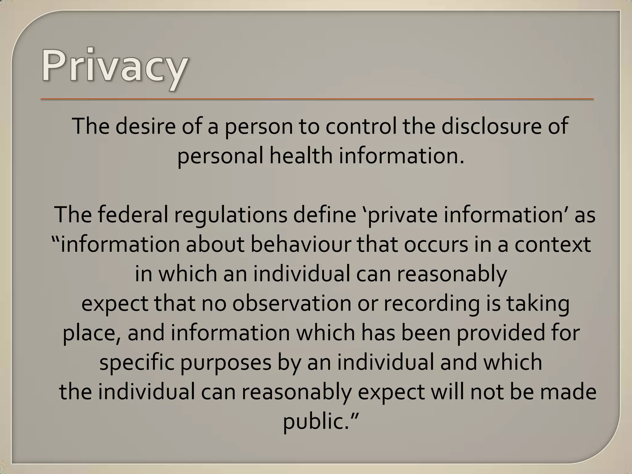 The desire of a person to control the disclosure of
            personal health information.

The federal regulations define ‘private information’ as
“information about behaviour that occurs in a context
         in which an individual can reasonably
   expect that no observation or recording is taking
 place, and information which has been provided for
     specific purposes by an individual and which
 the individual can reasonably expect will not be made
                        public.”
 