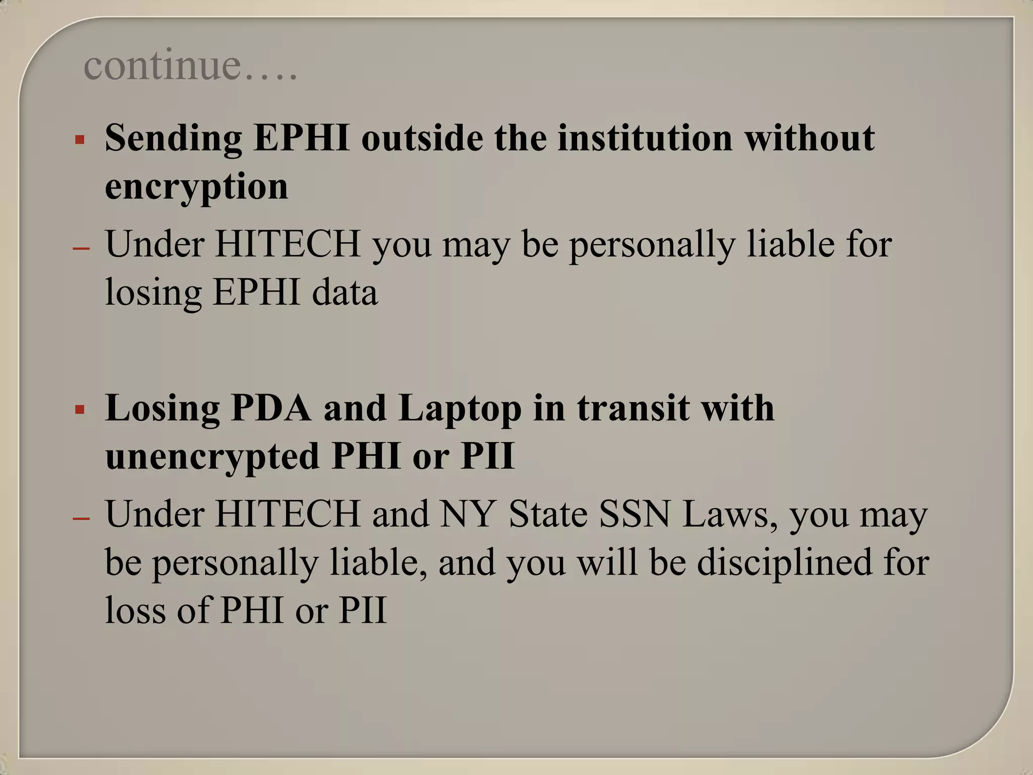 continue….
   Sending EPHI outside the institution without
    encryption
–   Under HITECH you may be personally liable for
    losing EPHI data

   Losing PDA and Laptop in transit with
    unencrypted PHI or PII
–   Under HITECH and NY State SSN Laws, you may
    be personally liable, and you will be disciplined for
    loss of PHI or PII
 